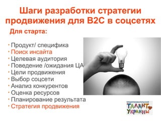 Шаги разработки стратегии
продвижения для В2С в соцсетях
Для старта:
Продукт/ специфика
Поиск инсайта
Целевая аудитория
Поведение /ожидания ЦА
Цели продвижения
Выбор соцсети
Анализ конкурентов
Оценка ресурсов
Планирование результата
Стратегия продвижения

 
