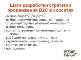 Шаги разработки стратегии
продвижения В2С в соцсетях
- выбор соцсети/ соцсетей
- выбор инструментов соцсетей (профиль/
страница/ группы/ реклама/ конкурсы и тп)
- выбор темы/ идеи
- контент-стратегия/ контент-план/ контентшаблон
- как будем привлекать участников
- стратегия коммьюнити-менеджмента
- контексная реклама
- приложения

 