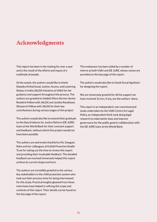Acknowledgments
This report has been in the making for over a year
and is the result of the efforts and inputs of a
multitude of people.
At the outset, the authors would like to thank
Deepika Kinhal (Lead, Justice, Access, and Lowering
Delays in India (JALDI) Initiative at Vidhi) for her
guidance and support throughout this process. The
authors are grateful to Vaidehi Misra (former Senior
Resident Fellow with JALDI) and Jyotika Randhawa
(Research Fellow with JALDI) for their key
contributions during various stages of this project.
The authors would also like to extend their gratitude
to the Data Evidence for Justice Reform (DE JURE)
team at the World Bank for their constant support
and feedback, without which this project would not
have been possible.
The authors are extremely thankful to Ms. Swagata
Raha and her colleagues at Enfold Proactive Health
Trust for taking out the time to review this report
and providing their invaluable feedback. The detailed
feedback we received immensely helped this report
achieve its current shape and form.
The authors are incredibly grateful to the various
key stakeholders in the child protection system who
took out their precious time for being interviewed
for this study. Practical insights gleaned from these
interviews have helped in refining the scope and
contents of this report. Their details can be found on
the last page of the report.
This endeavour has been aided by a number of
interns at both Vidhi and DE JURE, whose names are
provided on the last page of the report.
The authors would also like to thank Kunal Agnihotri
for designing the report.
We are immensely grateful for all the support we
have received. Errors, if any, are the authors’ alone.
This report is an independent, non-commissioned
study undertaken by the Vidhi Centre for Legal
Policy, an independent think-tank doing legal
research to make better laws and improve
governance for the public good in collaboration with
the DE JURE team at the World Bank.
iii
 