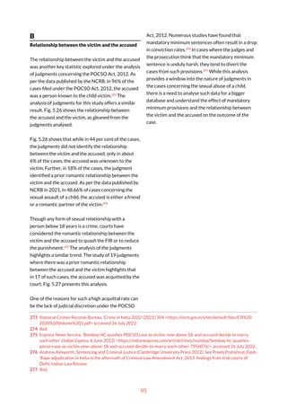 95
B
Relationship between the victim and the accused
The relationship between the victim and the accused
was another key statistic explored under the analysis
of judgments concerning the POCSO Act, 2012. As
per the data published by the NCRB, in 96% of the
cases filed under the POCSO Act, 2012, the accused
was a person known to the child victim.273
The
analysis of judgments for this study offers a similar
result. Fig. 5.26 shows the relationship between
the accused and the victim, as gleaned from the
judgments analysed.
Fig. 5.26 shows that while in 44 per cent of the cases,
the judgments did not identify the relationship
between the victim and the accused, only in about
6% of the cases, the accused was unknown to the
victim. Further, in 18% of the cases, the judgment
identified a prior romantic relationship between the
victim and the accused. As per the data published by
NCRB in 2021, in 48.66% of cases concerning the
sexual assault of a child, the accused is either a friend
or a romantic partner of the victim.274
Though any form of sexual relationship with a
person below 18 years is a crime, courts have
considered the romantic relationship between the
victim and the accused to quash the FIR or to reduce
the punishment.275
The analysis of the judgments
highlights a similar trend. The study of 19 judgments
where there was a prior romantic relationship
between the accused and the victim highlights that
in 17 of such cases, the accused was acquitted by the
court. Fig. 5.27 presents this analysis.
One of the reasons for such a high acquittal rate can
be the lack of judicial discretion under the POCSO
273 National Crimes Records Bureau, ‘Crime in India 2020’ (2021) 354 <https://ncrb.gov.in/sites/default/files/CII%20
2020%20Volume%201.pdf> accessed 26 July 2022.
274 Ibid.
275 Express News Service, ‘Bombay HC quashes POCSO case as victim, now above 18, and accused decide to marry
each other’ (Indian Express, 6 June 2022) <https://indianexpress.com/article/cities/mumbai/bombay-hc-quashes-
pocso-case-as-victim-now-above-18-and-accused-decide-to-marry-each-other-7956076/> accessed 26 July 2022.
276 Andrew Ashworth, Sentencing and Criminal Justice (Cambridge University Press 2012), See Preeti Pratishruti Dash,
‘Rape adjudication in India in the aftermath of Criminal Law Amendment Act, 2013: findings from trial courts of
Delhi’ Indian Law Review.
277 Ibid.
Act, 2012. Numerous studies have found that
mandatory minimum sentences often result in a drop
in conviction rates.276
In cases where the judges and
the prosecution think that the mandatory minimum
sentence is unduly harsh, they tend to divert the
cases from such provisions.277
While this analysis
provides a window into the nature of judgments in
the cases concerning the sexual abuse of a child,
there is a need to analyse such data for a bigger
database and understand the effect of mandatory
minimum provisions and the relationship between
the victim and the accused on the outcome of the
case.
 