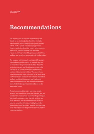 97
Chapter VI
Recommendations
The primary goal of any child protection system
should be to create a just system that meets the
specific needs of the children that come in contact
with it. Such a system would not only prevent
violence against children but ensure when violence
does occur, children get effective redressal.
However, as the previous Chapters show, that there
is a long way to go in order to make this goal a reality.
The purpose of this study is not to point fingers at
stakeholders, administrators or the judiciary but
to understand the problems that afflict the child
protection system and identify ways in which the
system can be further improved. The following
sections list some reform ideas. The researchers
have identified the steps that need to be taken, why
such reforms are necessary and which stakeholders
are best positioned to execute and implement
these recommendations. Recommendations have
been divided into separate sections based on the
underlying issues.
These recommendations are borne out of data
analysis and inputs from experts in the field and are
based on the researchers’ understanding and inputs
gathered from experts over the course of the last
year. Therefore, the recommendations are much
wider in scope than the issues highlighted in the
previous sections. Wherever possible, linkages have
been drawn between the previous sections and the
recommendations.
 