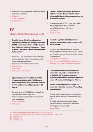 99
• To ensure that victims receive immediate relief in
emergency situations.
1. Parliament
2. State Governments
3. Supreme Court
IV
Making POCSO Courts functional
Establish Vulnerable Witness Deposition
Centres, with appropriate infrastructure, in all
POCSO courts in accordance with the Supreme
Court judgment in State of Maharashtra v Bandu
@ Daulat282
and Smruti Tukaram Badade v State of
Maharashtra.283
• To provide a safe environment for recording the
testimony of child victims of sexual abuse and
other ‘vulnerable’ witnesses.
• To prevent re-traumatisation of victims.
1. Supreme Court
2. High Courts
3. Ministry of Law and Justice
Appoint adequately trained Special Public
Prosecutors exclusively for POCSO courts
where they have not been appointed. Progress
for this can be monitored by respective High
Courts. 284
• To reduce delay in POCSO trials resulting from
over-burdened public prosecutors.
• To ensure proper representation of victims of
child sexual abuse.
1. State Governments
2. High Courts
282 State of Maharashtra v Bandu @ Daulat, SLP(CRL.) No. 2172 of 2014.
283 Miscellaneous Application No 1852 of 2019 in Criminal Appeal No 1101 of 2019.
284 See Chapter IV.
285 See Chapter IV.
286 See Chapter IV.
Employ a ‘hybrid’ approach for recording of
evidence wherein the evidence of certain
witnesses like doctors, forensic experts etc. can
be recorded virtually.
• To prevent delay in POCSO trials, particularly
during the evidence stage, caused by
unavailability of expert witnesses.
1. High Courts
2. POCSO Courts
Ensure the appointment and continuous
presence of support persons in every pre-trial
and trial stage.285
• To ensure that they can act as the conduit of
information between the criminal justice system
and the victim and provide much needed support
to child victims.
1. Child Welfare Committees
2. State Women and Child Welfare Departments
3. Special POCSO Courts, Magistrates and JJBs.
Create mechanisms to enable judges and
prosecutors to have the required skill set
to deal with the ‘vicarious trauma’ they
experience when dealing with cases of heinous
sexual offences committed against children.
Provide counselling support to judges and
prosecutors showing symptoms of ‘secondary
traumatisation’.286
• To allow judges and prosecutors to cope better
with the specific nature of the cases they deal
with.
• To enable judges to perform their duties
efficiently without the nature of their work
affecting their mental health.
1. Supreme Court
 