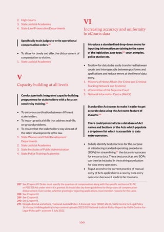 100
2. High Courts
3. State Judicial Academies
4. State Law/Prosecution Departments
Specifically train judges to write operational
compensation orders.287
• To allow for timely and effective disbursement of
compensation to victims.
1. State Judicial Academies
V
Capacity building at all levels
Conduct periodic integrated capacity building
programmes for stakeholders with a focus on
sensitivity training.288
• To enhance coordination between different
stakeholders.
• To impart practical skills that address real-life,
on-ground problems.
• To ensure that the stakeholders stay abreast of
the latest developments in the law.
1. State Women and Child Development
Departments
2. State Judicial Academies
3. State Institutes of Public Administration
4. State Police Training Academies
287 See Chapter IV. Order must specify the quantum of compensation along with the specific sections of CrPC
or POCSO Act under which it is granted. It should also lay down guidelines for the process of compensation
disbursement. Every order, whether granting or rejecting applications, must mention reasons for the same.
288 See Chapter IV.
289 See Chapter II.
290 See Chapter II.
291 Deepika Kinhal and others, ‘National Judicial Policy: A Concept Note’ (2022) JALDI, Vidhi Centre for Legal Policy
16 <https://vidhilegalpolicy.in/wp-content/uploads/2022/02/National-Judicial-Policy-Report-by-Vidhi-Centre-for-
Legal-Policy.pdf> accessed 5 July 2022.
VI
Increasing accuracy and uniformity
in eCourts data
Introduce a standardised drop-down menu for
inputting information pertaining to the name
of the legislation, case type,289
court complex,
police station etc.
• To allow for data to be easily transferred between
courts and interoperable between platforms and
applications and reduce errors at the time of data
entry.
1. Ministry of Home Affairs (for Crime and Criminal
Tracking Network and Systems)
2. eCommittee of the Supreme Court
3. National Informatics Centre (MeitY)
Standardise Act names to make it easier to get
accurate data using the Act name feature of
eCourts.290
There could potentially be a database of Act
names and Sections of the Acts which populate
a dropdown list which is accessible to data
entry operators.
• To help identify best practices for the purpose
of introducing standard operating procedures
(SOPs) for streamlining291
the data entry process
for e-courts data. These best practices and SOPs
can then be included in the training curriculum
for data entry operators.
• To put an end to the current practice of manual
entry of Acts applicable to a case by data entry
operators because it leads to far too many
 
