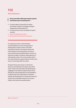 102
VII
Miscellaneous
Set up more FSLs while improving the capacity
and infrastructure of existing ones.292
• To reduce delay in preparation of reports
which leads to delay in investigation, filing of
chargesheet and ultimately trial.
• To improve the accuracy and quality of reports
received.
1. Union and State Governments
2. Directorate of Forensic Science Services
It is important to bear in mind that these
recommendations are only a starting point in
thinking about systemic reform in the child
protection ecosystem. Any hope for large scale
reform hinges on concerted push by an array of
actors that have been identified above. Further, it is
important to adopt an evidence-based approach to
reforming the system. The various studies cited in
this report all present cogent evidence of what is and
what is not working within the system.
The goal of the present study is to add to this
discourse and emphasise the urgency with which
reform needs to be undertaken. By identifying the
challenges to the effective implementation of the
POCSO Act and providing these recommendations
to address them, this study hopes to contribute
towards the development of a system that works for
one the most vulnerable sections of our society—
children who have been sexually abused.
292 See Chapter IV.
 