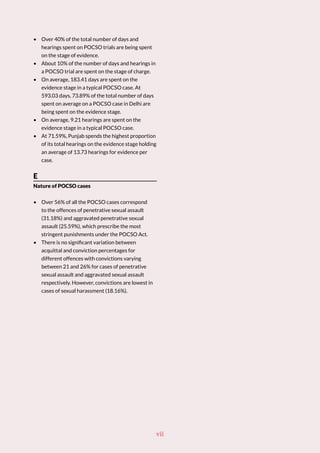 • Over 40% of the total number of days and
hearings spent on POCSO trials are being spent
on the stage of evidence.
• About 10% of the number of days and hearings in
a POCSO trial are spent on the stage of charge.
• On average, 183.41 days are spent on the
evidence stage in a typical POCSO case. At
593.03 days, 73.89% of the total number of days
spent on average on a POCSO case in Delhi are
being spent on the evidence stage.
• On average, 9.21 hearings are spent on the
evidence stage in a typical POCSO case.
• At 71.59%, Punjab spends the highest proportion
of its total hearings on the evidence stage holding
an average of 13.73 hearings for evidence per
case.
E
Nature of POCSO cases
• Over 56% of all the POCSO cases correspond
to the offences of penetrative sexual assault
(31.18%) and aggravated penetrative sexual
assault (25.59%), which prescribe the most
stringent punishments under the POCSO Act.
• There is no significant variation between
acquittal and conviction percentages for
different offences with convictions varying
between 21 and 26% for cases of penetrative
sexual assault and aggravated sexual assault
respectively. However, convictions are lowest in
cases of sexual harassment (18.16%).
vii
 
