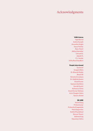 Vidhi interns
Yajat Bansal
Ankita Kamath
Anoushka Singha
Aarya Parihar
Ranu Tiwari
Aditya Hawaldar
Chiranth S.
Aakash A.
P. L. Sundar
Ishika Ray Chaudhuri
People interviewed
Gyanwati
Swagata Raha
Dr. Bharath Reddy
Bharti Ali
Nimisha Srivastava
Dr. Siddhida Swami
Vinod Kumar
Upasana Sachdeva
Saurab Gusain
Aishwarya Sinha
Anant Kumar Asthana
Urmi Chugdar Vohra
Apoorv Anand
DE JURE
Suhani Garg
Pritika Kumar
Praharsha Enagandula
Neha Dagaonkar
Kshitiz Khandelwal
Shevani Tewari
Bakhita Fung
Nayantara Vohra
Acknowledgments
 