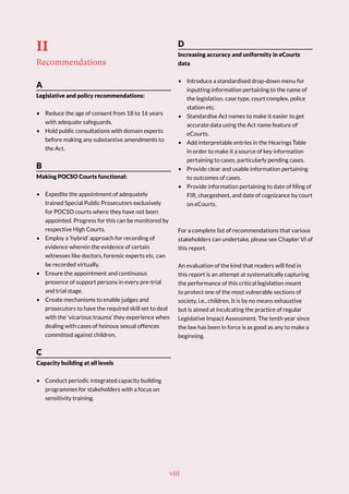 II
Recommendations
A
Legislative and policy recommendations:
• Reduce the age of consent from 18 to 16 years
with adequate safeguards.
• Hold public consultations with domain experts
before making any substantive amendments to
the Act.
B
Making POCSO Courts functional:
• Expedite the appointment of adequately
trained Special Public Prosecutors exclusively
for POCSO courts where they have not been
appointed. Progress for this can be monitored by
respective High Courts.
• Employ a ‘hybrid’ approach for recording of
evidence wherein the evidence of certain
witnesses like doctors, forensic experts etc. can
be recorded virtually.
• Ensure the appointment and continuous
presence of support persons in every pre-trial
and trial stage.
• Create mechanisms to enable judges and
prosecutors to have the required skill set to deal
with the ‘vicarious trauma’ they experience when
dealing with cases of heinous sexual offences
committed against children.
C
Capacity building at all levels
• Conduct periodic integrated capacity building
programmes for stakeholders with a focus on
sensitivity training.
D
Increasing accuracy and uniformity in eCourts
data
• Introduce a standardised drop-down menu for
inputting information pertaining to the name of
the legislation, case type, court complex, police
station etc.
• Standardise Act names to make it easier to get
accurate data using the Act name feature of
eCourts.
• Add interpretable entries in the Hearings Table
in order to make it a source of key information
pertaining to cases, particularly pending cases.
• Provide clear and usable information pertaining
to outcomes of cases.
• Provide information pertaining to date of filing of
FIR, chargesheet, and date of cognizance by court
on eCourts.
For a complete list of recommendations that various
stakeholders can undertake, please see Chapter VI of
this report.
An evaluation of the kind that readers will find in
this report is an attempt at systematically capturing
the performance of this critical legislation meant
to protect one of the most vulnerable sections of
society, i.e., children. It is by no means exhaustive
but is aimed at inculcating the practice of regular
Legislative Impact Assessment. The tenth year since
the law has been in force is as good as any to make a
beginning.
viii
 