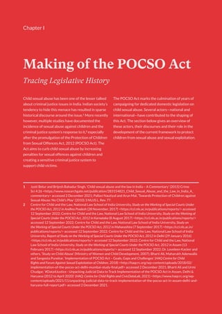 1
Making of the POCSO Act
1 Jyoti Belur and Brijesh Bahadur Singh, ‘Child sexual abuse and the law in India – A Commentary’ (2015) Crime
Sci 4:26 <https://www.researchgate.net/publication/283154821_Child_Sexual_Abuse_and_the_Law_in_India_A_
commentary> accessed 2 December 2021; Pallavi Nautiyal and Arun Mal, ‘Towards Protection of Children against
Sexual Abuse: No Child’s Play’ (2010) 3 NUJS L. Rev. 77.
2 Centre for Child and the Law, National Law School of India University, Study on the Working of Special Courts Under
the POCSO Act, 2012 in Andhra Pradesh (28 November, 2017) <https://ccl.nls.ac.in/publications/reports/> accessed
12 September 2022; Centre for Child and the Law, National Law School of India University, Study on the Working of
Special Courts Under the POCSO Act, 2012 in Karnataka (8 August 2017) <https://ccl.nls.ac.in/publications/reports/>
accessed 12 September 2022; Centre for Child and the Law, National Law School of India University, Study on
the Working of Special Courts Under the POCSO Act, 2012 in Maharashtra (7 September 2017) <https://ccl.nls.ac.in/
publications/reports/> accessed 12 September 2022; Centre for Child and the Law, National Law School of India
University, Report of Study on the Working of Special Courts Under the POCSO Act, 2012 in Delhi (29 January 2016)
<https://ccl.nls.ac.in/publications/reports/> accessed 12 September 2022; Centre for Child and the Law, National
Law School of India University, Study on the Working of Special Courts Under the POCSO Act, 2012 in Assam (13
February 2017) <https://ccl.nls.ac.in/publications/reports/> accessed 12 September 2022; Dr. Loveleen Kacker and
others, ‘Study on Child Abuse’ (Ministry of Women and Child Development, 2007); Bharti Ali, Maharukh Adenwalla
and Sangeeta Punekar, ‘Implementation of POCSO Act – Goals, Gaps and Challenges’ (HAQ Centre for Child
Rights and Forum Against Sexual Exploitation of Children, 2018) <http://haqcrc.org/wp-content/uploads/2018/02/
implementation-of-the-pocso-act-delhi-mumbai-study-final.pdf> accessed 2 December 2021; Bharti Ali and Urmi
Chudgar, ‘#Data4Justice - Unpacking Judicial Data to Track Implementation of the POCSO Act in Assam, Delhi &
Haryana (2012 to April 2020)’ (HAQ: Centre for Child Rights and CivicDataLab, 2021) <https://www.haqcrc.org/wp-
content/uploads/2021/11/unpacking-judicial-data-to-track-implementation-of-the-pocso-act-in-assam-delhi-and-
haryana-full-report.pdf> accessed 2 December 2021.
Tracing Legislative History
Child sexual abuse has been one of the lesser talked
about criminal justice issues in India. Indian society’s
tendency to hide this menace has resulted in sparse
historical discourse around the issue.1
More recently
however, multiple studies have documented the
incidence of sexual abuse against children and the
criminal justice system’s response to it,2
especially
after the promulgation of the Protection of Children
from Sexual Offences Act, 2012 (POCSO Act). The
Act aims to curb child sexual abuse by increasing
penalties for sexual offences against children and
creating a sensitive criminal justice system to
support child victims.
The POCSO Act marks the culmination of years of
campaigning for dedicated domestic legislation on
child sexual abuse. Several actors—national and
international—have contributed to the shaping of
this Act. The section below gives an overview of
these actors, their discourses and their role in the
development of the current framework to protect
children from sexual abuse and sexual exploitation.
Chapter I
 
