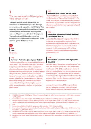 2
I
The international coalition against
child sexual assault
The global coalition against sexual abuse and
exploitation of children emerged out of the larger
movement towards recognition of child rights.3
This
movement focused on eliminating all forms of abuse
and exploitation of children and providing them
with a healthy environment for their development.
The timeline below highlights key events and
conventions that have resulted in the present global
coalition against child sexual abuse.
KEY
Date
Event
Description
1924
The Geneva Declaration of the Rights of the Child
The Declaration of Geneva recognised that humanity
‘owes to the Child the best it has to give’4
and listed
five principles directed toward the development
of children. However, these principles considered
children as an object of protection, instead of holders
of rights.5
Further, the Declaration was directed
towards ‘men and women of all nations’ and did not
put any obligation on the member states.6
Despite
these shortcomings, the Declaration of Geneva
was a critical first step in furthering the cause of
child rights and building a platform for its further
development.
3 UNICEF, ‘History of Child Rights’ <https://www.unicef.org/child-rights-convention/history-child-rights> accessed
12 May 2022.
4 Geneva Declaration of the Rights of the Child (adopted 26 September 1924) LNOJ Spec Supp 21, 43.
5 United Nations, Legislative History of the Convention on the Rights of the Child (2007) 3 UN Doc HR/PUB/07/1
<https://www.ohchr.org/Documents/Publications/LegislativeHistorycrc1en.pdf> accessed 6 December 2021.
6 Ibid.
7 Declaration of Rights of the Child (adopted on 20 November 1959) UNGA Res 1386.
8 International Covenant on Economic, Social and Cultural Rights, art 10 (adopted 16 December 1966, entered into
force 3 January 1976) 993 UNTS 3.
9 United Nations, Legislative History of the Convention on the Rights of the Child (2007) 29 UN Doc HR/PUB/07/1
<https://www.ohchr.org/Documents/Publications/LegislativeHistorycrc1en.pdf> accessed 6 December 2021.
10 Convention on Rights of the Child, art 43 (adopted 20 November 1989, entered into force 2 September 1990) 1557
UNTS 3.
1959
Declaration of the Rights of the Child, 1959
The United Nations General Assembly adopted
the Declaration of Rights of the Child in 1959. As
a next step towards strengthening child rights, the
Declaration recognised the need for the protection
of children against all forms of neglect, cruelty and
exploitation.7
1966
International Covenant on Economic, Social and
Cultural Rights (ICESCR)
Article 10 of the ICESCR recognised that children
and young persons should be protected from
economic and social exploitation. It further stated
that their employment in work harmful to their
morals or health or dangerous to life or likely
to hamper their normal development should be
punishable by law.8
1990
United Nations Convention on the Rights of the
Child (CRC)
After decades of discussions and deliberations,9
the
CRC was adopted by UNGA in 1989 and entered
into force in 1990. CRC was a landmark step as it
offered a legally binding instrument that recognised
children’s rights. The Convention also established a
Committee on the Rights of the Child to monitor the
progress of the member states in realising the goals
envisioned by the instrument.10
Among other provisions, CRC recognised state
parties’ obligation to protect children from all
forms of sexual abuse and sexual exploitation. To
 