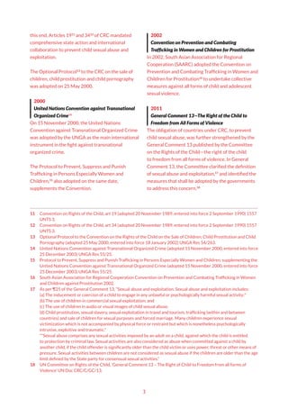 3
this end, Articles 1911
and 3412
of CRC mandated
comprehensive state action and international
collaboration to prevent child sexual abuse and
exploitation.
The Optional Protocol13
to the CRC on the sale of
children, child prostitution and child pornography
was adopted on 25 May 2000.
2000
United Nations Convention against Transnational
Organized Crime14
On 15 November 2000, the United Nations
Convention against Transnational Organized Crime
was adopted by the UNGA as the main international
instrument in the fight against transnational
organized crime.
The Protocol to Prevent, Suppress and Punish
Trafficking in Persons Especially Women and
Children,15
also adopted on the same date,
supplements the Convention.
11 Convention on Rights of the Child, art 19 (adopted 20 November 1989, entered into force 2 September 1990) 1557
UNTS 3.
12 Convention on Rights of the Child, art 34 (adopted 20 November 1989, entered into force 2 September 1990) 1557
UNTS 3.
13 Optional Protocol to the Convention on the Rights of the Child on the Sale of Children, Child Prostitution and Child
Pornography (adopted 25 May 2000, entered into force 18 January 2002) UNGA Res 54/263.
14 United Nations Convention against Transnational Organized Crime (adopted 15 November 2000, entered into force
25 December 2003) UNGA Res 55/25.
15 Protocol to Prevent, Suppress and Punish Trafficking in Persons Especially Women and Children, supplementing the
United Nations Convention against Transnational Organized Crime (adopted 15 November 2000, entered into force
25 December 2003) UNGA Res 55/25.
16 South Asian Association for Regional Cooperation Convention on Prevention and Combating Trafficking in Women
and Children against Prostitution 2002.
17 As per ¶25 of the General Comment 13, “Sexual abuse and exploitation. Sexual abuse and exploitation includes:
(a) The inducement or coercion of a child to engage in any unlawful or psychologically harmful sexual activity;*
(b) The use of children in commercial sexual exploitation; and
(c) The use of children in audio or visual images of child sexual abuse;
(d) Child prostitution, sexual slavery, sexual exploitation in travel and tourism, trafficking (within and between
countries) and sale of children for sexual purposes and forced marriage. Many children experience sexual
victimization which is not accompanied by physical force or restraint but which is nonetheless psychologically
intrusive, exploitive and traumatic.”
*“Sexual abuse comprises any sexual activities imposed by an adult on a child, against which the child is entitled
to protection by criminal law. Sexual activities are also considered as abuse when committed against a child by
another child, if the child offender is significantly older than the child victim or uses power, threat or other means of
pressure. Sexual activities between children are not considered as sexual abuse if the children are older than the age
limit defined by the State party for consensual sexual activities.”
18 UN Committee on Rights of the Child, ‘General Comment 13 – The Right of Child to Freedom from all forms of
Violence’ UN Doc CRC/C/GC/13.
2002
Convention on Prevention and Combating
Trafficking in Women and Children for Prostitution
In 2002, South Asian Association for Regional
Cooperation (SAARC) adopted the Convention on
Prevention and Combating Trafficking in Women and
Children for Prostitution16
to undertake collective
measures against all forms of child and adolescent
sexual violence.
2011
General Comment 13—The Right of the Child to
Freedom from All Forms of Violence
The obligation of countries under CRC, to prevent
child sexual abuse, was further strengthened by the
General Comment 13 published by the Committee
on the Rights of the Child—the right of the child
to freedom from all forms of violence. In General
Comment 13, the Committee clarified the definition
of sexual abuse and exploitation,17
and identified the
measures that shall be adopted by the governments
to address this concern.18
 