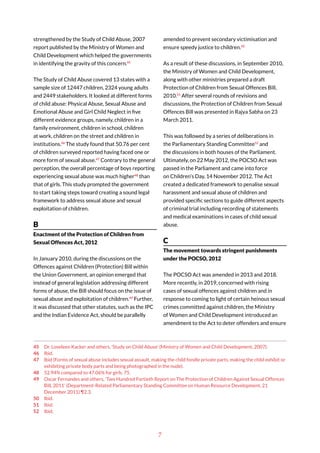 7
strengthened by the Study of Child Abuse, 2007
report published by the Ministry of Women and
Child Development which helped the governments
in identifying the gravity of this concern.45
The Study of Child Abuse covered 13 states with a
sample size of 12447 children, 2324 young adults
and 2449 stakeholders. It looked at different forms
of child abuse: Physical Abuse, Sexual Abuse and
Emotional Abuse and Girl Child Neglect in five
different evidence groups, namely, children in a
family environment, children in school, children
at work, children on the street and children in
institutions.46
The study found that 50.76 per cent
of children surveyed reported having faced one or
more form of sexual abuse.47
Contrary to the general
perception, the overall percentage of boys reporting
experiencing sexual abuse was much higher48
than
that of girls. This study prompted the government
to start taking steps toward creating a sound legal
framework to address sexual abuse and sexual
exploitation of children.
B
Enactment of the Protection of Children from
Sexual Offences Act, 2012
In January 2010, during the discussions on the
Offences against Children (Protection) Bill within
the Union Government, an opinion emerged that
instead of general legislation addressing different
forms of abuse, the Bill should focus on the issue of
sexual abuse and exploitation of children.49
Further,
it was discussed that other statutes, such as the IPC
and the Indian Evidence Act, should be parallelly
45 Dr. Loveleen Kacker and others, ‘Study on Child Abuse’ (Ministry of Women and Child Development, 2007).
46 Ibid.
47 Ibid (Forms of sexual abuse includes sexual assault, making the child fondle private parts, making the child exhibit or
exhibiting private body parts and being photographed in the nude).
48 52.94% compared to 47.06% for girls. 75.
49 Oscar Fernandes and others, ‘Two Hundred Fortieth Report on The Protection of Children Against Sexual Offences
Bill, 2011’ (Department-Related Parliamentary Standing Committee on Human Resource Development, 21
December 2011) ¶2.3.
50 Ibid.
51 Ibid.
52 Ibid.
amended to prevent secondary victimisation and
ensure speedy justice to children.50
As a result of these discussions, in September 2010,
the Ministry of Women and Child Development,
along with other ministries prepared a draft
Protection of Children from Sexual Offences Bill,
2010.51
After several rounds of revisions and
discussions, the Protection of Children from Sexual
Offences Bill was presented in Rajya Sabha on 23
March 2011.
This was followed by a series of deliberations in
the Parliamentary Standing Committee52
and
the discussions in both houses of the Parliament.
Ultimately, on 22 May 2012, the POCSO Act was
passed in the Parliament and came into force
on Children’s Day, 14 November 2012. The Act
created a dedicated framework to penalise sexual
harassment and sexual abuse of children and
provided specific sections to guide different aspects
of criminal trial including recording of statements
and medical examinations in cases of child sexual
abuse.
C
The movement towards stringent punishments
under the POCSO, 2012
The POCSO Act was amended in 2013 and 2018.
More recently, in 2019, concerned with rising
cases of sexual offences against children and in
response to coming to light of certain heinous sexual
crimes committed against children, the Ministry
of Women and Child Development introduced an
amendment to the Act to deter offenders and ensure
 
