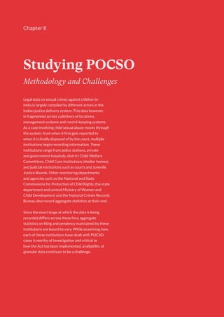 9
Chapter II
Studying POCSO
Methodology and Challenges
Legal data on sexual crimes against children in
India is largely compiled by different actors in the
Indian justice delivery system. This data however,
is fragmented across a plethora of locations,
management systems and record-keeping systems.
As a case involving child sexual abuse moves through
the system, from when it first gets reported to
when it is finally disposed of by the court, multiple
institutions begin recording information. These
institutions range from police stations, private
and government hospitals, district Child Welfare
Committees, Child Care Institutions (shelter homes),
and judicial institutions such as courts and Juvenile
Justice Boards. Other monitoring departments
and agencies such as the National and State
Commissions for Protection of Child Rights, the state
department and central Ministry of Women and
Child Development and the National Crimes Records
Bureau also record aggregate statistics at their end.
Since the exact stage at which the data is being
recorded differs across these fora, aggregate
statistics on filing and pendency maintained by these
institutions are bound to vary. While examining how
each of these institutions have dealt with POCSO
cases is worthy of investigation and critical to
how the Act has been implemented, availability of
granular data continues to be a challenge.
 
