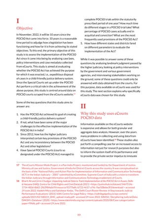 10
I
Objective
In November, 2022, it will be 10 years since the
POCSO Act came into force. 10 years is a reasonable
time period to adjudge how a legislation has been
functioning and how far it is from achieving its stated
objectives. To this end, the primary objective of this
study is to assess the implementation of the POCSO
Act since it came into being by analysing case laws,
policy interventions and case metadata collected
from eCourts. This study is aimed at evaluating
whether the POCSO Act has achieved the purpose
for which it was enacted, i.e., expeditious disposal
of cases in a child-friendly justice delivery system.
Since the Special Courts set up under the POCSO
Act perform a critical role in the achievement of the
above purpose, this study is centred around data on
POCSO courts scraped from the eCourts website.57
Some of the key questions that this study aims to
answer are:
1. Has the POCSO Act achieved its goal of creating
a child-friendly justice delivery system?
2. If not, what have been some of the major
challenges to the effective implementation of the
POCSO Act in India?
3. Since 2012, how has the higher judiciary
interpreted certain key provisions of the POCSO
Act and any inconsistency between the POCSO
Act and other legislations?
4. Have Special POCSO Courts (courts so
designated under the POCSO Act) managed to
57 The eCourts Mission Mode Project, is a Pan-India Project, monitored and funded by the Department of Justice,
Ministry of Law and Justice, Government of India for District Courts across the country. It was conceptualised on
the basis of the “National Policy and Action Plan for Implementation of Information and Communication Technology
(ICT) in the Indian Judiciary – 2005” submitted by eCommittee, Supreme Court of India with a vision to transform
the Indian Judiciary through Information and Communications Technology enablement of Courts.
58 Bharti Ali and Urmi Chudgar, Unpacking Judicial Data to Track Implementation of the POCSO Act in Assam, Delhi
& Haryana (HAQ: Centre for Child Rights and CivicDataLab 2021) <https://justicehub.in/dataset/5467514c-
1714-483d-8b82-2fb3984a0cf9/resource/9377bdfc-b723-4617-a74c-9ae508ebe3f3/download/> accessed
29 June 2022; Vaidehi Misra and Satishwar Kedas, ‘The Delhi Court Roster Review: A Step towards Judicial
Performance Evaluations’ (2021) Vidhi Centre for Legal Policy <https://vidhilegalpolicy.in/wp-content/
uploads/2021/02/180221_DHC_upload-ready.pdf> accessed 29 June 2022; DAKSH, ‘Deciphering Judicial Data:
DAKSH’s Database’ (2020) <https://www.dakshindia.org/wp-content/uploads/2020/08/Case-categorization-
paper-FINAL.pdf> accessed 29 June 2022.
complete POCSO trials within the statutorily
prescribed period of one year? How much time
do different stages in a POCSO trial take? What
percentage of POCSO cases actually end in
acquittal and conviction? What are the most
frequently used provisions of the POCSO Act?
5. How have different states and districts fared
on different parameters to evaluate the
implementation of the Act?
While it was possible to answer some of these
questions by analysing landmark judgment passed by
the higher judiciary, looking at policy interventions
by the government and various government
agencies, and interviewing stakeholders working on
the ground, some of these questions could only be
answered with data obtained from the courts. For
this purpose, data available on eCourts was used for
this study. The next section explains why specifically
eCourts data was chosen for this study.
II
Why this study uses eCourts
POCSO data
Information available on the eCourts website
is expansive and allows for both granular and
aggregate data analysis. However, over the years
many problems in collecting and using data from
eCourts have been identified.58
These studies also
put forth a compelling case for an increased access to
information not just for research purposes but also
to inform the system itself of its performance and
to provide the private sector impetus to innovate
 
