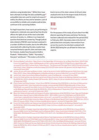 11
solutions using detailed data.59
While there have
been attempts to bridge the data availability gap60
and publish data sets used for empirical research61
online, the efforts are few and far between. Lack of
accessibility to reliable and complete judicial data
continues to be a pressing problem.
For legal researchers, how courts are performing to
implement a relatively new special law that directly
affects the rights of one of the most vulnerable
sections of society, i.e., children, is an important
question that deserves answering. Though judicial
data related to POCSO cases has been analysed in
a number of different studies, due to the difficulties
associated with collecting this data, studies have
remained limited to specific cities and states only.
For instance, studies have focused on Andhra
Pradesh,62
Maharashtra,63
Delhi,64
Karnataka,65
Haryana66
and Assam.67
This study is a first of its
59 Prashant Reddy T and others, ‘Open Courts in the Digital Age: A Prescription for an Open Data Policy’ (2019) Vidhi
Centre for Legal Policy <https://vidhilegalpolicy.in/wp-content/uploads/2019/11/OpenCourts_digital16dec.pdf>
accessed 29 June 2022; Sushant Sinha, ‘Indian Kanoon - The Genesis and The Legal Thirst’ (2011) Cornell University
Law School <https://blog.law.cornell.edu/voxpop/2011/04/22/indian-kanoon-the-genesis-and-the-legal-thirst/>
accessed 29 June 2022.
60 Justice, Access and Lowering Delays in India, ‘Judicial Vacancies in India’ (JALDI data portal, Vidhi Centre for Legal
Policy 2019) <https://data.vidhilegalpolicy.in/dashboard/judicial_vacancy/index.html> accessed 29 June 2022.
61 Justice hub <https://justicehub.in/dataset?publisher_name=CivicDataLab> accessed 29 June 2022.
62 Centre for Child and the Law, National Law School of India University, Study on the Working of Special Courts Under
the POCSO Act, 2012 in Andhra Pradesh (28 November, 2017) <https://ccl.nls.ac.in/publications/reports/> accessed
12 September 2022.
63 Pravin Patkar and Pooja Kandula, ‘4 Years Since POCSO: Unfolding of the POCSO Act in the State of Maharashtra’
(2016) Aarambh India <http://aarambhindia.org/wp-content/uploads/2018/05/DigitalAarambh_4-Years-Since-
POCSO.pdf> accessed 29 June 2022; Centre for Child and the Law, National Law School of India University, Study
on the Working of Special Courts Under the POCSO Act, 2012 in Maharashtra (7 September 2017) <https://ccl.nls.ac.in/
publications/reports/> accessed 12 September 2022.
64 Bharti Ali, Maharukh Adenwalla and Sangeeta Punekar, Implementation of the POCSO Act: Goals, Gaps and Challenges:
Study of cases in Special Courts in Delhi & Mumbai (2012 - 2015) (HAQ: Centre for Child Rights and FACSE 2017)
<www.haqcrc.org/publication/implementation-pocso-act/> accessed 29 June 2022; Centre for Child and the Law,
National Law School of India University, Report of Study on the Working of Special Courts Under the POCSO Act, 2012 in
Delhi (29 January 2016) <https://ccl.nls.ac.in/publications/reports/> accessed 12 September 2022.
65 Centre for Child and the Law, National Law School of India University, Study on the Working of Special Courts Under
the POCSO Act, 2012 in Karnataka (8 August 2017) <https://ccl.nls.ac.in/publications/reports/> accessed 12
September 2022.
66 Bharti Ali and Urmi Chudgar, Unpacking Judicial Data to Track Implementation of the POCSO Act in Assam, Delhi &
Haryana (HAQ: Centre for Child Rights and CivicDataLab 2021) <https://justicehub.in/dataset/5467514c-1714-
483d-8b82-2fb3984a0cf9/resource/9377bdfc-b723-4617-a74c-9ae508ebe3f3/download/> accessed 29 June
2022.
67 Bharti Ali and Urmi Chudgar, Unpacking Judicial Data to Track Implementation of the POCSO Act in Assam, Delhi &
Haryana (HAQ: Centre for Child Rights and CivicDataLab 2021) <https://justicehub.in/dataset/5467514c-1714-
483d-8b82-2fb3984a0cf9/resource/9377bdfc-b723-4617-a74c-9ae508ebe3f3/download/> accessed 29 June
2022; Centre for Child and the Law, National Law School of India University, Study on the Working of Special Courts
Under the POCSO Act, 2012 in Assam (13 February 2017) <https://ccl.nls.ac.in/publications/reports/> accessed 12
September 2022.
kind in terms of the sheer volume of eCourts data
analysed and is by far the largest study of eCourts
data pertaining to the POCSO Act.
III
Scope
For the purpose of this study, eCourts data from 486
districts spanning 28 states and Union Territories
has been collected and analysed for the period 2012
to February, 2021. Secondary data in the form of
judicial decisions and policy interventions from
across the country has also been analysed with
30-06-2022 being the cut-off date for these two
aspects.
 