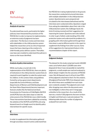 12
IV
Methodology
A
Analysis of case law
To understand how courts, particularly the higher
judiciary, have interpreted the provisions of the
POCSO Act in order to improve its implementation,
an extensive study of judgments has been
undertaken. The literature review and interviews
with stakeholders in the child protection system
helped the researchers arrive at a list of important
issues that have a bearing on the creation of a
child-friendly justice delivery system. Thereafter,
case-laws were studied to understand the judiciary’s
stance on the issues identified.
B
Analysis of policy interventions
While courts play a crucial role in the
implementation of the POCSO Act, there are plenty
of institutions in the child protection system that are
required to work together to make the system work
for children. In this context, Rules and guidelines
framed by various government departments
(especially the Central Ministry and State
Departments of Women and Child Development and
the State Police Departments) become important.
Statutory bodies like the National and State
Commission for Protection of Child Rights (NCPCR
and SCPCRs) have also taken steps to make the
enforcement of the POCSO Act more child-friendly.
These interventions have been collated by surveying
the websites of the NCPCR and SCPCRs and using
keyword search on Google search to identify policy
interventions for specific issues.
C
Interviews
In order to supplement the information gathered
through secondary research and to understand how
the POCSO Act is being implemented on the ground,
the researchers conducted structured interviews
with multiple stakeholders in the child protection
system. Questionnaires were prepared and
circulated to the interviewees beforehand and the
interviews were conducted online. Questions ranged
from asking the stakeholders about their role in the
child protection system, the challenges faced, the
kind of training received and their suggestions for
improving the system. Questions were also tailored
in order to get a holistic understanding of the child
protection system and understand the problems it is
grappling with. Information gathered through these
interviews is used at different points in the report to
supplement the findings from other sources. Some
of the suggestions for improvement feature in the
recommendations chapter of this report.
D
Judgment Analysis
The dataset for this study comprised nearly 4,00,000
cases, out of which about 1,20,000 cases were
disposed of. Since it was not possible to read all the
judgments, a small sample was read and analysed to
obtain deeper insights into the outcomes of POCSO
cases. Not all disposed cases in eCourts have PDFs
of the judgments attached to them. For this analysis,
20 judgment/final order PDFs from disposed cases
(for which these were available) from each state
were randomly sampled. The judgments were read
after dropping cases where the documents were
not intelligible or where they were in languages
unfamiliar to the researchers. As a result of this
exercise, a total of 138 judgments that were written
in English and Hindi were read and analysed. The
following table shows the number of judgments
analysed from each state.
 