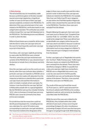 14
2. Data cleaning
The extracted data was not immediately usable
because a preliminary glance at the data revealed
several concerning irregularities. A significant
number of cases (on the basis of their case type)
seemed completely unrelated to the POCSO Act. To
determine if the cases extracted were in fact cases
related to the POCSO Act, verification based on case
categorisation was done. The verification was aimed
at determining if the ‘case type’ did indeed pertain to
the POCSO Act. The following process was followed
in order to clean the data:
Different Excel sheets were created for all the states
with the district names, the case type name and
the count for how frequently a particular case type
occurred in that district.
From these, only ‘case types’ explicitly pertaining
to cases under the POCSO Act were retained.
Therefore, where the case type mentioned some
variation of the POCSO Act or was a Sessions Case,68
the decision to include them in the dataset was fairly
obvious.
Since the case types used across the country are very
diverse, when there was confusion about whether a
particular case type corresponds to a POCSO case or
not, the researchers spoke with advocates from the
respective jurisdictions to identify what a particular
case type meant and used that information in
order to include or exclude certain case types. For
instance, it was found that the case type ‘Spl Case’
in Maharashtra would refer to a special legislation
like the POCSO Act and was thus included. Similarly,
‘S.C.C.’ refers to Summary Criminal Cases and since
POCSO cases cannot be summarily tried, these
entries were excluded.
For jurisdictions that the researchers could not
identify practising lawyers for, a sampling exercise
was undertaken for a set of 10 random cases
corresponding to a particular case type and district.
The researchers looked at the designation of the
68 The Protection of Children from Sexual Offences Act 2012, s 28. A Court of Session is designated as a Special Court
to try the offences under the Act.
69 Some examples of such case types are: CMC, U.i. Case, Vio.Misc.case, J.g.r, and 1 C.c.
judges in these cases as well as perused the orders
passed in order to determine if the case type was
indeed one related to the POCSO Act. For example,
‘Misc Case’ and ‘Police Case PS’ were categories
of cases before the Chief Metropolitan Magistrate
and the orders showed that the cases did not relate
to the POCSO Act. Therefore, these cases were
excluded from the dataset.
Despite following this approach, there were some
case types (such as ‘Review Case’, ‘Complaint Case
(summon Trial)’, ‘U.i - U.I CASES’, ‘3CCC’ etc.) that
could not be categorised. These cases did not have
an identifiable case category (either because the
case type column was blank or because it could not
be categorised by the researchers due to lack of
information (such as many categories in Odisha69
)).
These rows were put in Category II and excluded
from the dataset.
Further, case types such as ‘Negotiable Instruments
Act’, ‘Civil Suit’, ‘Public Premises Case’, ‘Traffic Cases’
(that were clearly not related to the POCSO Act)
were removed from the dataset. These cases were
identified as Category I. While it is possible that
a data entry operator might have misclassified a
POCSO case as a Negotiable Instruments case,
a case-by-case assessment of all the possibly
misclassified cases was not feasible given the large
volume of the dataset. Therefore, it was assumed
that these cases were not POCSO cases.
The results of this exercise found that around
12.7% of cases (i.e., 50737 cases) extracted from
the eCourts website (with POCSO as the corollary
legislation) could not, with certainty, be classified as
cases filed under the POCSO Act.
While the rest of the cases were related to the
POCSO Act, they included within their ambit
all kinds of cases (such as those concerning bail
proceedings (Category III), other miscellaneous
proceedings (Category IV) and cases that have gone
through or are going through trial). While disposing
 