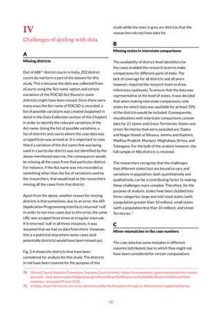 16
IV
Challenges of dealing with data
A
Missing districts
Out of 68870
district courts in India, 202 district
courts do not form a part of the dataset for this
study. This is because the data was collected from
eCourts using the ‘Act name’ option and certain
variations of the POCSO Act (found in some
districts) might have been missed. Since there were
many ways the Act name of POCSO is recorded, a
list of possible variations was created (explained in
detail in the Data Collection section of this Chapter)
in order to identify the relevant variations of the
Act name. Using the list of possible variations, a
list of districts and courts where the case data was
scraped from was arrived at. It is important to note
that if a variation of the Act name that was being
used in a particular district was not identified by the
above-mentioned exercise, the consequence would
be missing all the cases from that particular district.
For instance, if the Act name was mis-recorded as
something other than the list of variations used by
the researchers, that would lead to the researchers
missing all the cases from that district.
Apart from the above, another reason for missing
districts is that sometimes, due to an error, the API
(Application Programming Interface) returned ‘null’.
In order to not miss cases due to this error, the same
URL was scraped three times at irregular intervals.
If it returned ‘null’ in all three instances, it was
assumed that we had no data from there. However,
this is a potential step where some cases (and
potentially districts) would have been missed out.
Fig. 2.4 shows the districts that have been
considered for analysis for this study. The districts
in red have been covered for the purpose of this
70 District Courts Portal (e-Committee, Supreme Court of India) <https://ecommitteesci.gov.in/service/district-courts-
portal/#:~:text=Information%20pertaining%20to%20each%20District,to%20688%20District%20Court%20
websites> accessed 29 June 2022.
71 In India, Union Territories are areas administered by the President through an Administrator appointed by her.
study while the ones in grey are districts that the
researchers do not have data for.
B
Missing states in interstate comparisons
The availability of district-level identifiers for
the cases enabled the research team to make
comparisons for different parts of India. The
lack of coverage for all districts and all years
however, required the research team to draw
inferences cautiously. To ensure that the data was
representative at the level of states, it was decided
that when making interstate comparisons, only
states for which data was available for at least 70%
of the districts would be included. Consequently,
visualisations with interstate comparisons contain
data for 21 states and Union Territories. States and
Union Territories that were excluded are: Dadra
and Nagar Haveli at Silvassa, Jammu and Kashmir,
Madhya Pradesh, Manipur, Meghalaya, Orissa, and
Telangana. For the bulk of the analysis however, the
full sample of 486 districts is retained.
The researchers recognise that the challenges
that different states face are bound to vary and
variations in population, both quantitatively and
qualitatively, can be a contributing factor to making
these challenges more complex. Therefore, for the
purpose of analysis, states have been clubbed into
three categories: large and mid-sized states (with
a population greater than 10 million); small states
(with a population less than 10 million); and Union
Territories.71
C
Minor mismatches in the case numbers
The case data has some mistakes in different
columns (attributes) due to which they might not
have been considered for certain computations
 