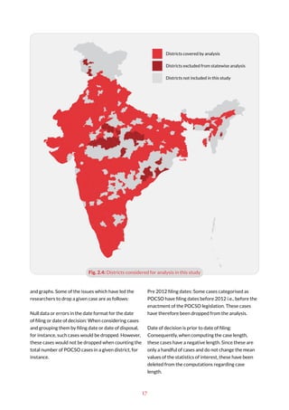 17
and graphs. Some of the issues which have led the
researchers to drop a given case are as follows:
Null data or errors in the date format for the date
of filing or date of decision: When considering cases
and grouping them by filing date or date of disposal,
for instance, such cases would be dropped. However,
these cases would not be dropped when counting the
total number of POCSO cases in a given district, for
instance.
Pre 2012 filing dates: Some cases categorised as
POCSO have filing dates before 2012 i.e., before the
enactment of the POCSO legislation. These cases
have therefore been dropped from the analysis.
Date of decision is prior to date of filing:
Consequently, when computing the case length,
these cases have a negative length. Since these are
only a handful of cases and do not change the mean
values of the statistics of interest, these have been
deleted from the computations regarding case
length.
Fig. 2.4: Districts considered for analysis in this study
Districts covered by analysis
Districts excluded from statewise analysis
Districts not included in this study
 