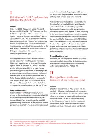 20
I
Definition of a “child” under section
2(1)(d) of the POCSO Act
Context
In the year 2000, the Juvenile Justice (Care and
Protection of Children) Act, 2000 was enacted. This
Act defined a ‘juvenile’ or ‘child’ as ‘a person who
has not completed eighteenth year of age.’72
Section
2(1)(d) of the POCSO Act, 2012 adopted the same
approach while defining a child as ‘any person below
the age of eighteen years’. However, an important
issue that arose soon after the implementation of the
POCSO Act concerned the scope of this definition.
Did age as referred to in this provision mean
biological age or mental age?
This issue becomes important because there are
several cases where even though the victims are
biologically above the age of 18 years, their mental
age73
is below 18. Since the POCSO Act provides
greater safeguards for children by prescribing a
child-friendly procedure for trial, it can offer greater
protection to persons who are mentally challenged
or suffer from severe intellectual disability. Thus, it
fell to the courts to decide whether a person who
has crossed the biological (and not mental) age of
18 years could also be included within the holistic
conception of the term ‘child’ under the POCSO Act.
Important Judgments
In a crucial case74
at the Supreme Court, it was
argued by the appellants that the definition of a child
should be interpreted to include within its scope
the mental age of any person below the age of 18
years or the age determined by the prevalent science
pertaining to psychiatry. The case concerned a sexual
72 Juvenile Justice (Care and Protection of Children) Act 2000, s 2(k).
73 ‘Mental Age’, APA Dictionary of Psychology (APA) <https://dictionary.apa.org/mental-age> accessed 16 June 2022.
74 Eera v State (NCT of Delhi) (2017) 15 SCC 133.
assault victim whose biological age was 38 years
but whose mental age was six because she had been
suffering from cerebral palsy since her birth.
A division bench of Justice Dipak Misra and Justice
Rohinton Fali Nariman held that it would be doing
violence both to the intent and language of the
Parliament if the word ‘mental’ is read within the
definition of a child under the POCSO Act. According
to the Apex Court, the legislature never intended to
include the concept of mental age while determining
the age of a child for the purpose of the POCSO Act
and doing so would amount to encroaching upon the
function of the legislature. The court observed that
judges could not assume a ‘creative constructionist
personality’ when the provision in question was clear
and unambiguous.
Present Position of Law
Therefore, the current position of law is to consider
merely the biological age of the victim to determine
whether they fall within the definition of a child
under section 2(1)(d) of the POCSO Act.
II
Placing reliance on the sole
testimony of the victim to convict
Context
Like other sexual crimes, in POCSO cases too, the
possibility of having eyewitnesses is extremely rare.
Usually, the child victim is also the sole witness to the
crime. In such cases, an important issue that arises
is whether courts can rely on the sole testimony
of the child victim in order to convict the accused.
Since victims in POCSO cases can be very young
children, and since evidence is often recorded after
 