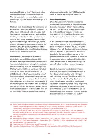 21
a considerable lapse of time,75
there can be minor
inconsistencies in the statement of the victims.
Therefore, courts have to carefully balance the
victim’s right to justice with the accused’s right to a
fair trial.
The law in India does not debar the testimony of any
witness on account of age. According to Section 118
of the Indian Evidence Act, 1872 all persons shall
be competent to testify unless the court considers
that they cannot understand the questions put to
them, or give rational answers to those questions,
by reason of tender age, extreme old age, disease,
whether of body or mind, or any other cause of the
same kind. Thus, the qualifying criteria is not the
age of the child but rather his abilities to understand
questions and form rational answers.
However, every testimony has two facets—
admissibility and credibility, and while child
witnesses are competent witnesses, their evidence
has historically been taken with a pinch of salt by the
judiciary. The Privy Council in Mohamed Sugal Esa v
The King76
opined that it is “a sound rule in practice
not to act on the uncorroborated evidence of a
child. But this is a rule of prudence and not of law.”
Over the years, courts have moved away from this
understanding and have accepted that the testimony
of a child witness is not inherently untrustworthy. A
catena of judgments has held that if the testimony of
the child is consistent and inspires confidence, then
a conviction can be based on it without the need for
corroboration.77
However, a question arose as to
75 Bharti Ali, Maharukh Adenwalla and Sangeeta Punekar, Implementation of the POCSO Act: Goals, Gaps and Challenges:
Study of cases in Special Courts in Delhi & Mumbai (2012 - 2015) (HAQ: Centre for Child Rights and FACSE 2017) 95
<www.haqcrc.org/publication/implementation-pocso-act/> accessed 17 June 2022.
A study of the Special Court orders in Delhi showed that in only about 11% of the cases is the child’s evidence
recorded within the period of 30 days from the date of cognizance. The courts also do not record the reason for
delay in recording the child’s testimony as mandated under Section 35(1) of the POCSO Act
76 AIR 1946 PC 3.
77 Dattu Ramrao Sakhare and Others v. State of Maharashtra (1997) 5 SCC 341; In State of U.P. v. Krishna Master & Ors., AIR
2010 SC 3071. State of Madhya Pradesh v. Ramesh & Anr., 2011 (3) Scale 619; Tahal Singh v. Punjab AIR 1979 SC 1347.
78 Ganesan v State (2020) 10 SCC 573.
79 The Protection of Children from Sexual Offences Act 2012, s 8.
80 Janardan Pandurang Kapse v State of Maharashtra, Criminal Appeal No. 838 of 2019 (Bom H.C.) (unreported).
whether conviction under the POCSO Act can be
based on the sole testimony of a child victim.
Important Judgments
When the question of whether reliance can be
placed on the sole testimony of a child victim came
before the Apex Court, it held78
that considering
the object and purpose of the POCSO Act, when
the evidence of the prosecutrix is reliable and
trustworthy, conviction will stand, even though
another prosecution witness has turned hostile.
In this case, the accused had been sentenced to
rigorous imprisonment of three years and fined Rs.
1 lakh under section 879
of the POCSO Act by the
trial court. The High Court upheld the conviction but
modified the order of compensation. The accused
appealed to the Supreme Court and one of the
grounds of appeal was that the mother of the victim
(a prosecution witness) had turned hostile and the
conviction was based on the sole testimony of the
victim. The Supreme Court rejected the appeal.
Despite the Supreme Court’s decision, in cases
where the child victim is extremely young, courts
have displayed more caution while relying on
their testimony. In a case80
involving a child victim
aged five years, the Bombay High Court remarked
that a child witness is amenable to tutoring and
inducement and is often prone to telling imaginative
and exaggerated stories. According to the court,
child witnesses, by reason of their tender age, are
pliable witnesses and hence their evidence needs to
be scrutinised with extreme care and caution.
 