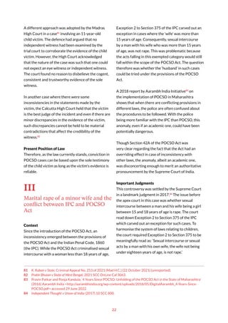 22
A different approach was adopted by the Madras
High Court in a case81
involving an 11-year-old
child victim. The defence had argued that no
independent witness had been examined by the
trial court to corroborate the evidence of the child
victim. However, the High Court acknowledged
that the nature of the case was such that one could
not expect an eye witness or independent witness.
The court found no reason to disbelieve the cogent,
consistent and trustworthy evidence of the sole
witness.
In another case where there were some
inconsistencies in the statements made by the
victim, the Calcutta High Court held that the victim
is the best judge of the incident and even if there are
minor discrepancies in the evidence of the victim,
such discrepancies cannot be held to be material
contradictions that affect the credibility of the
witness.82
Present Position of Law
Therefore, as the law currently stands, conviction in
POCSO cases can be based upon the sole testimony
of the child victim as long as the victim’s evidence is
reliable.
III
Marital rape of a minor wife and the
conflict between IPC and POCSO
Act
Context
Since the introduction of the POCSO Act, an
inconsistency emerged between the provisions of
the POCSO Act and the Indian Penal Code, 1860
(the IPC). While the POCSO Act criminalised sexual
intercourse with a woman less than 18 years of age,
81 K. Ruban v State, Criminal Appeal No. 253 of 2021 (Mad H.C.) (22 October 2021) (unreported).
82 Prabir Bhuian v State of West Bengal, 2021 SCC OnLine Cal 3063.
83 Pravin Patkar and Pooja Kandula, ‘4 Years Since POCSO: Unfolding of the POCSO Act in the State of Maharashtra’
(2016) Aarambh India <http://aarambhindia.org/wp-content/uploads/2018/05/DigitalAarambh_4-Years-Since-
POCSO.pdf> accessed 29 June 2022.
84 Independent Thought v Union of India (2017) 10 SCC 800.
Exception 2 to Section 375 of the IPC carved out an
exception in cases where the ‘wife’ was more than
15 years of age. Consequently, sexual intercourse
by a man with his wife who was more than 15 years
of age, was not rape. This was problematic because
the acts falling in this exempted category would still
fall within the scope of the POCSO Act. The question
therefore was whether the ‘husband’ in such cases
could be tried under the provisions of the POCSO
Act.
A 2018 report by Aarambh India Initiative83
on
the implementation of POCSO in Maharashtra
shows that when there are conflicting provisions in
different laws, the police are often confused about
the procedures to be followed. With the police
being more familiar with the IPC than POCSO, this
anomaly, even if an academic one, could have been
potentially dangerous.
Though Section 42A of the POCSO Act was
very clear regarding the fact that the Act had an
overriding effect in case of inconsistency with
other laws, the anomaly, albeit an academic one,
was disconcerting enough to merit an authoritative
pronouncement by the Supreme Court of India.
Important Judgments
This controversy was settled by the Supreme Court
in a landmark judgment in 2017.84
The issue before
the apex court in this case was whether sexual
intercourse between a man and his wife being a girl
between 15 and 18 years of age is rape. The court
read down Exception 2 to Section 375 of the IPC
which carved out an exception for such cases. To
harmonise the system of laws relating to children,
the court required Exception 2 to Section 375 to be
meaningfully read as: ‘Sexual intercourse or sexual
acts by a man with his own wife, the wife not being
under eighteen years of age, is not rape.’
 