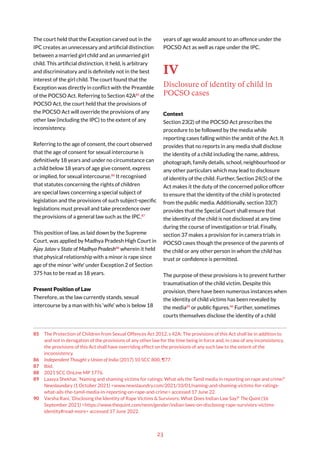 23
The court held that the Exception carved out in the
IPC creates an unnecessary and artificial distinction
between a married girl child and an unmarried girl
child. This artificial distinction, it held, is arbitrary
and discriminatory and is definitely not in the best
interest of the girl child. The court found that the
Exception was directly in conflict with the Preamble
of the POCSO Act. Referring to Section 42A85
of the
POCSO Act, the court held that the provisions of
the POCSO Act will override the provisions of any
other law (including the IPC) to the extent of any
inconsistency.
Referring to the age of consent, the court observed
that the age of consent for sexual intercourse is
definitively 18 years and under no circumstance can
a child below 18 years of age give consent, express
or implied, for sexual intercourse.86
It recognised
that statutes concerning the rights of children
are special laws concerning a special subject of
legislation and the provisions of such subject-specific
legislations must prevail and take precedence over
the provisions of a general law such as the IPC.87
This position of law, as laid down by the Supreme
Court, was applied by Madhya Pradesh High Court in
Ajay Jatav v State of Madhya Pradesh88
wherein it held
that physical relationship with a minor is rape since
age of the minor ‘wife’ under Exception 2 of Section
375 has to be read as 18 years.
Present Position of Law
Therefore, as the law currently stands, sexual
intercourse by a man with his ‘wife’ who is below 18
85 The Protection of Children from Sexual Offences Act 2012, s 42A: The provisions of this Act shall be in addition to
and not in derogation of the provisions of any other law for the time being in force and, in case of any inconsistency,
the provisions of this Act shall have overriding effect on the provisions of any such law to the extent of the
inconsistency.
86 Independent Thought v Union of India (2017) 10 SCC 800, ¶77.
87 Ibid.
88 2021 SCC OnLine MP 1776.
89 Laasya Shekhar, ‘Naming and shaming victims for ratings: What ails the Tamil media in reporting on rape and crime?’
Newslaundary (1 October 2021) <www.newslaundry.com/2021/10/01/naming-and-shaming-victims-for-ratings-
what-ails-the-tamil-media-in-reporting-on-rape-and-crime> accessed 17 June 22.
90 Varsha Rani, ‘Disclosing the Identity of Rape Victims & Survivors: What Does Indian Law Say?’ The Quint (16
September 2021) <https://www.thequint.com/neon/gender/indian-laws-on-disclosing-rape-survivors-victims-
identity#read-more> accessed 17 June 2022.
years of age would amount to an offence under the
POCSO Act as well as rape under the IPC.
IV
Disclosure of identity of child in
POCSO cases
Context
Section 23(2) of the POCSO Act prescribes the
procedure to be followed by the media while
reporting cases falling within the ambit of the Act. It
provides that no reports in any media shall disclose
the identity of a child including the name, address,
photograph, family details, school, neighbourhood or
any other particulars which may lead to disclosure
of identity of the child. Further, Section 24(5) of the
Act makes it the duty of the concerned police officer
to ensure that the identity of the child is protected
from the public media. Additionally, section 33(7)
provides that the Special Court shall ensure that
the identity of the child is not disclosed at any time
during the course of investigation or trial. Finally,
section 37 makes a provision for in camera trials in
POCSO cases though the presence of the parents of
the child or any other person in whom the child has
trust or confidence is permitted.
The purpose of these provisions is to prevent further
traumatisation of the child victim. Despite this
provision, there have been numerous instances when
the identity of child victims has been revealed by
the media89
or public figures.90
Further, sometimes
courts themselves disclose the identity of a child
 