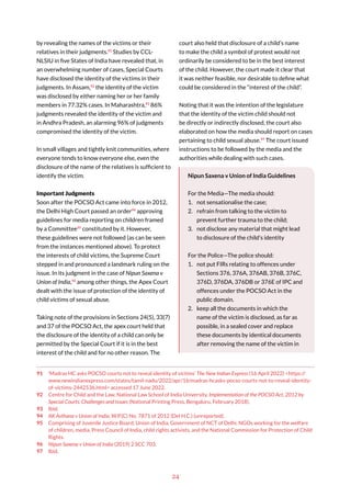 24
by revealing the names of the victims or their
relatives in their judgments.91
Studies by CCL-
NLSIU in five States of India have revealed that, in
an overwhelming number of cases, Special Courts
have disclosed the identity of the victims in their
judgments. In Assam,92
the identity of the victim
was disclosed by either naming her or her family
members in 77.32% cases. In Maharashtra,93
86%
judgments revealed the identity of the victim and
in Andhra Pradesh, an alarming 96% of judgments
compromised the identity of the victim.
In small villages and tightly knit communities, where
everyone tends to know everyone else, even the
disclosure of the name of the relatives is sufficient to
identify the victim.
Important Judgments
Soon after the POCSO Act came into force in 2012,
the Delhi High Court passed an order94
approving
guidelines for media reporting on children framed
by a Committee95
constituted by it. However,
these guidelines were not followed (as can be seen
from the instances mentioned above). To protect
the interests of child victims, the Supreme Court
stepped in and pronounced a landmark ruling on the
issue. In its judgment in the case of Nipun Saxena v
Union of India,96
among other things, the Apex Court
dealt with the issue of protection of the identity of
child victims of sexual abuse.
Taking note of the provisions in Sections 24(5), 33(7)
and 37 of the POCSO Act, the apex court held that
the disclosure of the identity of a child can only be
permitted by the Special Court if it is in the best
interest of the child and for no other reason. The
91 ‘Madras HC asks POCSO courts not to reveal identity of victims’ The New Indian Express (16 April 2022) <https://
www.newindianexpress.com/states/tamil-nadu/2022/apr/16/madras-hcasks-pocso-courts-not-to-reveal-identity-
of-victims-2442536.html> accessed 17 June 2022.
92 Centre for Child and the Law, National Law School of India University, Implementation of the POCSO Act, 2012 by
Special Courts: Challenges and Issues (National Printing Press, Bengaluru, February 2018).
93 Ibid.
94 AK Asthana v Union of India, W.P.(C) No. 7871 of 2012 (Del H.C.) (unreported).
95 Comprising of Juvenile Justice Board, Union of India, Government of NCT of Delhi, NGOs working for the welfare
of children, media, Press Council of India, child rights activists, and the National Commission for Protection of Child
Rights.
96 Nipun Saxena v Union of India (2019) 2 SCC 703.
97 Ibid.
court also held that disclosure of a child’s name
to make the child a symbol of protest would not
ordinarily be considered to be in the best interest
of the child. However, the court made it clear that
it was neither feasible, nor desirable to define what
could be considered in the “interest of the child”.
Noting that it was the intention of the legislature
that the identity of the victim child should not
be directly or indirectly disclosed, the court also
elaborated on how the media should report on cases
pertaining to child sexual abuse.97
The court issued
instructions to be followed by the media and the
authorities while dealing with such cases.
Nipun Saxena v Union of India Guidelines
For the Media—The media should:
1. not sensationalise the case;
2. refrain from talking to the victim to
prevent further trauma to the child;
3. not disclose any material that might lead
to disclosure of the child’s identity
For the Police—The police should:
1. not put FIRs relating to offences under
Sections 376, 376A, 376AB, 376B, 376C,
376D, 376DA, 376DB or 376E of IPC and
offences under the POCSO Act in the
public domain.
2. keep all the documents in which the
name of the victim is disclosed, as far as
possible, in a sealed cover and replace
these documents by identical documents
after removing the name of the victim in
 