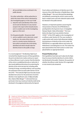 25
all records likely to be scrutinised in the
public domain.
For other authorities—all the authorities to
which the name of the victim is disclosed by
the investigating agency or the court shall:
1. keep the name and identity of the victim
secret and not disclose it in any manner
except in the report which should only be
sent in a sealed cover to the investigating
agency or the court.
For the general public—No person shall:
1. print or publish in print, electronic, social
media, etc. the name of the victim or
even in a remote manner disclose any
facts which can lead to the victim being
identified and which should make her
identity known to the public at large.
In a recent judgment,98
the Bombay High Court
remarked that despite issuance of these guidelines,
the print and electronic media continue to report
on these offences in such a manner that the identity
of the victim is established directly or indirectly. It
also issued additional directions for protecting the
identity of the victim during trial, including while
framing of charge, recording evidence, and recording
the statement of the accused under Section 313 of
the CrPC.99
The Calcutta High Court has also issued
detailed instructions for the protection of victims’
identity in two significant cases. In Bijoy @ Guddu
Das v State of West Bengal,100
it directed that any
particulars that may reveal such identity shall not be
disclosed in the judgment delivered by the Special
98 Sangita w/o Yeshwant Tanpure v State of Maharashtra, Criminal PIL No. 1 of 2016 (Bom H.C.) (unreported).
99 Criminal PIL No. 1 of 2016 (Bom H.C.) (unreported), ¶16.
100 CRA 663 of 2016.
101 CRA (DB) 29 of 2022.
102 2022 SCC OnLine SC 337.
103 No police officer shall investigate a non-cognizable case without the order of a Magistrate having power to try such
case or commit the case for trial.
Court unless such disclosure of identity was in the
interest of the child. Recently, in Prafulla Mura v State
of West Bengal,101
the court directed that pleadings
and affidavits containing the victim’s name must be
kept in sealed covers and only redacted copies would
be released in the public domain.
However, an important question concerning the
interpretation of Section 23 of POCSO Act is
pending before the Supreme Court. In Gangadhar
Narayan Nayak v State of Karnataka,102
the issue
before the Apex Court was whether Section
155(2)103
of the CrPC applies to the investigation of
an offence under Section 23. The case resulted in
a split verdict with Justice Indira Banerjee holding
that disclosure of identity of the victim under the
POCSO Act is a cognizable offence and Justice J.K.
Maheshwari concluding that it is not. The matter has
been placed before the Chief Justice in order to be
placed before an appropriate bench.
Present Position of Law
Strict guidelines have been put in place by the Apex
Court to ensure that the identity of a victim child is
not disclosed to the public. However, the question of
whether the offence under Section 23 is cognisable
or not remains to be answered.
 