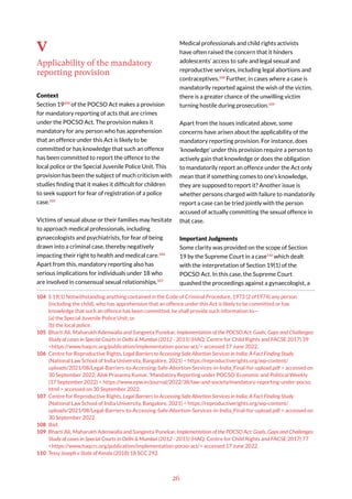 26
V
Applicability of the mandatory
reporting provision
Context
Section 19104
of the POCSO Act makes a provision
for mandatory reporting of acts that are crimes
under the POCSO Act. The provision makes it
mandatory for any person who has apprehension
that an offence under this Act is likely to be
committed or has knowledge that such an offence
has been committed to report the offence to the
local police or the Special Juvenile Police Unit. This
provision has been the subject of much criticism with
studies finding that it makes it difficult for children
to seek support for fear of registration of a police
case.105
Victims of sexual abuse or their families may hesitate
to approach medical professionals, including
gynaecologists and psychiatrists, for fear of being
drawn into a criminal case, thereby negatively
impacting their right to health and medical care.106
Apart from this, mandatory reporting also has
serious implications for individuals under 18 who
are involved in consensual sexual relationships.107
104 S 19(1) Notwithstanding anything contained in the Code of Criminal Procedure, 1973 (2 of1974) any person
(including the child), who has apprehension that an offence under this Act is likely to be committed or has
knowledge that such an offence has been committed, he shall provide such information to—
(a) the Special Juvenile Police Unit; or
(b) the local police.
105 Bharti Ali, Maharukh Adenwalla and Sangeeta Punekar, Implementation of the POCSO Act: Goals, Gaps and Challenges:
Study of cases in Special Courts in Delhi & Mumbai (2012 - 2015) (HAQ: Centre for Child Rights and FACSE 2017) 39
<https://www.haqcrc.org/publication/implementation-pocso-act/> accessed 17 June 2022.
106 Centre for Reproductive Rights, Legal Barriers to Accessing Safe Abortion Services in India: A Fact Finding Study
(National Law School of India University, Bangalore, 2021) < https://reproductiverights.org/wp-content/
uploads/2021/08/Legal-Barriers-to-Accessing-Safe-Abortion-Services-in-India_Final-for-upload.pdf > accessed on
30 September 2022; Alok Prasanna Kumar, ‘Mandatory Reporting under POCSO’ Economic and Political Weekly
(17 September 2022) < https://www.epw.in/journal/2022/38/law-and-society/mandatory-reporting-under-pocso.
html > accessed on 30 September 2022.
107 Centre for Reproductive Rights, Legal Barriers to Accessing Safe Abortion Services in India: A Fact Finding Study
(National Law School of India University, Bangalore, 2021) < https://reproductiverights.org/wp-content/
uploads/2021/08/Legal-Barriers-to-Accessing-Safe-Abortion-Services-in-India_Final-for-upload.pdf > accessed on
30 September 2022.
108 Ibid.
109 Bharti Ali, Maharukh Adenwalla and Sangeeta Punekar, Implementation of the POCSO Act: Goals, Gaps and Challenges:
Study of cases in Special Courts in Delhi & Mumbai (2012 - 2015) (HAQ: Centre for Child Rights and FACSE 2017) 77
<https://www.haqcrc.org/publication/implementation-pocso-act/> accessed 17 June 2022.
110 Tessy Joseph v State of Kerala (2018) 18 SCC 292.
Medical professionals and child rights activists
have often raised the concern that it hinders
adolescents’ access to safe and legal sexual and
reproductive services, including legal abortions and
contraceptives.108
Further, in cases where a case is
mandatorily reported against the wish of the victim,
there is a greater chance of the unwilling victim
turning hostile during prosecution.109
Apart from the issues indicated above, some
concerns have arisen about the applicability of the
mandatory reporting provision. For instance, does
‘knowledge’ under this provision require a person to
actively gain that knowledge or does the obligation
to mandatorily report an offence under the Act only
mean that if something comes to one’s knowledge,
they are supposed to report it? Another issue is
whether persons charged with failure to mandatorily
report a case can be tried jointly with the person
accused of actually committing the sexual offence in
that case.
Important Judgments
Some clarity was provided on the scope of Section
19 by the Supreme Court in a case110
which dealt
with the interpretation of Section 19(1) of the
POCSO Act. In this case, the Supreme Court
quashed the proceedings against a gynaecologist, a
 