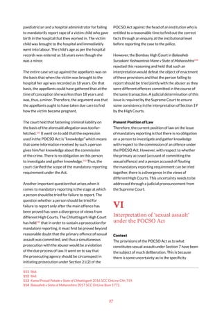 27
paediatrician and a hospital administrator for failing
to mandatorily report rape of a victim child who gave
birth in the hospital that they worked in. The victim
child was brought to the hospital and immediately
went into labour. The child’s age as per the hospital
records was entered as 18 years even though she
was a minor.
The entire case set up against the appellants was on
the basis that when the victim was brought to the
hospital her age was recorded as 18 years. On that
basis, the appellants could have gathered that at the
time of conception she was less than 18 years and
was, thus, a minor. Therefore, the argument was that
the appellants ought to have taken due care to find
how the victim became pregnant.
The court held that fastening criminal liability on
the basis of the aforesaid allegation was too far-
fetched.111
It went on to add that the expression
used in the POCSO Act is “knowledge” which means
that some information received by such a person
gives him/her knowledge about the commission
of the crime. There is no obligation on this person
to investigate and gather knowledge.112
Thus, the
court clarified the scope of the mandatory reporting
requirement under the Act.
Another important question that arises when it
comes to mandatory reporting is the stage at which
a person should be tried for failure to report. The
question whether a person should be tried for
failure to report only after the main offence has
been proved has seen a divergence of views from
different High Courts. The Chhattisgarh High Court
has held113
that in order to sustain a prosecution for
mandatory reporting, it must first be proved beyond
reasonable doubt that the primary offence of sexual
assault was committed, and thus a simultaneous
prosecution with the abuser would be a violation
of the due process of law. It went on to say that
the prosecuting agency should be circumspect in
initiating prosecution under Section 21(2) of the
111 Ibid.
112 Ibid.
113 Kamal Prasad Patade v State of Chhattisgarh 2016 SCC OnLine Chh 719.
114 Balasaheb v State of Maharashtra 2017 SCC OnLine Bom 1772.
POCSO Act against the head of an institution who is
entitled to a reasonable time to find out the correct
facts through an enquiry at the institutional level
before reporting the case to the police.
However, the Bombay High Court in Balasaheb
Suryakant Yashwantrao Mane v State of Maharashtra114
rejected this reasoning and held that such an
interpretation would defeat the object of enactment
of these provisions and that the person failing to
report should be tried jointly with the abuser as they
were different offences committed in the course of
the same transaction. A judicial determination of this
issue is required by the Supreme Court to ensure
some consistency in the interpretation of Section 19
by the High Courts.
Present Position of Law
Therefore, the current position of law on the issue
of mandatory reporting is that there is no obligation
on a person to investigate and gather knowledge
with respect to the commission of an offence under
the POCSO Act. However, with respect to whether
the primary accused (accused of committing the
sexual offence) and a person accused of flouting
the mandatory reporting requirement can be tried
together, there is a divergence in the views of
different High Courts. This uncertainty needs to be
addressed through a judicial pronouncement from
the Supreme Court.
VI
Interpretation of ‘sexual assault’
under the POCSO Act
Context
The provisions of the POCSO Act as to what
constitutes sexual assault under Section 7 have been
the subject of much deliberation. This is because
there is some uncertainty as to the specificity
 
