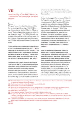 29
VII
Applicability of the POCSO Act to
‘consensual’ relationships between
minors
Context
The age of consent in India is intertwined with the
law surrounding child marriages. Until 2012, the
age of consent as per Section 375 of the IPC was 16
years.124
By defining a child as ‘any person below the
age of eighteen years’,125
the POCSO Act made any
sexual activity involving a child an offence under the
Act. However, this provision was inconsistent with
the IPC, 1860 which pegged the age of consent at 16
years.
This inconsistency was resolved with the enactment
of the Criminal Law Amendment Act, 2013,126
which
raised the age of consent from 16 to 18 years.127
This
meant that any sexual activity involving individuals
who were below the age of 18 years, irrespective of
their consent, would amount to ‘statutory rape’ as
per section 375 of the Indian Penal Code, 1860.128
This has resulted in one of the most controversial
aspects of the POCSO Act. By rendering teenagers
incapable of giving consent to sexual relationships,
consensual ‘romantic relationships’ between
teenagers often get criminalised. The seriousness
of this issue has not escaped judicial attention. In
Arhant Janardan Sunatkari v State of Maharashtra,129
the Bombay High Court observed that incidents of
124 Amita Pitre & Lakshmi Lingam, ‘Age of consent: challenges and contradictions of sexual violence laws in India’ (2020)
29 Sexual and Reproductive Health Matters.
125 The Protection of Children from Sexual Offences Act 2012, s 2(d).
126 The Criminal Law (Amendment) Act 2013.
127 When this Bill was first introduced in the Lok Sabha, the age of consent was stated to be 16, but due to protests
from certain campaign groups, it was changed to 18 at the time of introducing it in the Rajya Sabha.
128 Indian Penal Code 1860, s 375.
129 Arhant Janardan Sunatkari v State of Maharashtra, 2021 SCC OnLine Bom 136.
130 Swagata Raha, ‘Report of Study on the working of Special Courts under the POCSO Act, 2012 in Delhi’ (2016)
Centre for Child and the Law <https://ccl.nls.ac.in/wp-content/uploads/2017/01/specialcourtPOSCOAct2012.pdf>
accessed 17 June 2022.
131 Centre for Child and the Law, National Law School of India University, Implementation of the POCSO Act, 2012 by
Special Courts: Challenges and Issues (National Printing Press, Bengaluru, February 2018).
132 Ibid.
133 Ibid.
consensual sex between minors have been a grey
area under the law as a minor’s consent is not valid in
the eyes of law.
Various studies suggest that many cases filed under
the Act pertain to consenting minors. For instance,
a study conducted in Delhi found that 28% of the
complaints reported between January, 2013 and
September, 2015 were between individuals between
the age group of 16-18 years.130
90% of these
cases resulted in acquittal because the adolescent
girl failed to testify against her sexual partner.
A report by CCL-NLSIU consolidating findings
regarding the implementation of the POCSO Act in
five states found that the percentages of POCSO
cases involving consensual relationships were 5%
in the case of Karnataka, 15% in Assam, 20% in
Maharashtra and approximately 21% in Andhra
Pradesh.131
While the numbers may seem small, there is no
denying the fact that this prevents minors from
safely exhibiting and exploring their sexuality.132
The
report also notes that most of the ‘romantic cases’
were filed by the family of the victim and not the
victim herself, thus giving rise to the assumption that
these provisions were being misused by families of
adolescents to thwart relationships that they did
not approve of.133
A study of rape trials in a Fast
Track Court (FTC) in Lucknow found that 50% of
the rape trials observed for a period of eight weeks
between April, 2015 and May, 2015 were related to
consensual relationships where parents opposing
 