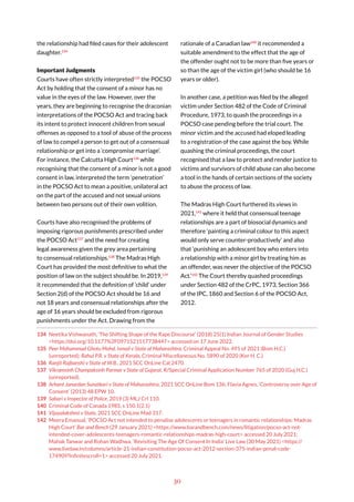 30
the relationship had filed cases for their adolescent
daughter.134
Important Judgments
Courts have often strictly interpreted135
the POCSO
Act by holding that the consent of a minor has no
value in the eyes of the law. However, over the
years, they are beginning to recognise the draconian
interpretations of the POCSO Act and tracing back
its intent to protect innocent children from sexual
offenses as opposed to a tool of abuse of the process
of law to compel a person to get out of a consensual
relationship or get into a ‘compromise marriage’.
For instance, the Calcutta High Court136
while
recognising that the consent of a minor is not a good
consent in law, interpreted the term ‘penetration’
in the POCSO Act to mean a positive, unilateral act
on the part of the accused and not sexual unions
between two persons out of their own volition.
Courts have also recognised the problems of
imposing rigorous punishments prescribed under
the POCSO Act137
and the need for creating
legal awareness given the grey area pertaining
to consensual relationships.138
The Madras High
Court has provided the most definitive to what the
position of law on the subject should be. In 2019,139
it recommended that the definition of ‘child’ under
Section 2(d) of the POCSO Act should be 16 and
not 18 years and consensual relationships after the
age of 16 years should be excluded from rigorous
punishments under the Act. Drawing from the
134 Neetika Vishwanath, ‘The Shifting Shape of the Rape Discourse’ (2018) 25(1) Indian Journal of Gender Studies
<https://doi.org/10.1177%2F0971521517738447> accessed on 17 June 2022.
135 Peer Mohammad Ghotu Mohd. Ismail v State of Maharashtra, Criminal Appeal No. 491 of 2021 (Bom H.C.)
(unreported); Rahul P.R. v State of Kerala, Criminal Miscellaneous No. 5890 of 2020 (Ker H. C.)
136 Ranjit Rajbanshi v State of W.B., 2021 SCC OnLine Cal 2470.
137 Vikramsinh Champaksinh Parmar v State of Gujarat, R/Special Criminal Application Number 765 of 2020 (Guj H.C.)
(unreported).
138 Arhant Janardan Sunatkari v State of Maharashtra, 2021 SCC OnLine Bom 136; Flavia Agnes, ‘Controversy over Age of
Consent’ (2013) 48 EPW 10.
139 Sabari v Inspector of Police, 2019 (3) MLJ Crl 110.
140 Criminal Code of Canada 1985, s 150.1(2.1)
141 Vijayalakshmi v State, 2021 SCC OnLine Mad 317.
142 Meera Emanual, ‘POCSO Act not intended to penalise adolescents or teenagers in romantic relationships: Madras
High Court’ Bar and Bench (29 January 2021) <https://www.barandbench.com/news/litigation/pocso-act-not-
intended-cover-adolescents-teenagers-romantic-relationships-madras-high-court> accessed 20 July 2021;
Mahak Tanwar and Rohan Wadhwa, ‘Revisiting The Age Of Consent In India’ Live Law (30 May 2021) <https://
www.livelaw.in/columns/article-21-indian-constitution-pocso-act-2012-section-375-indian-penal-code-
174909?infinitescroll=1> accessed 20 July 2021.
rationale of a Canadian law140
it recommended a
suitable amendment to the effect that the age of
the offender ought not to be more than five years or
so than the age of the victim girl (who should be 16
years or older).
In another case, a petition was filed by the alleged
victim under Section 482 of the Code of Criminal
Procedure, 1973, to quash the proceedings in a
POCSO case pending before the trial court. The
minor victim and the accused had eloped leading
to a registration of the case against the boy. While
quashing the criminal proceedings, the court
recognised that a law to protect and render justice to
victims and survivors of child abuse can also become
a tool in the hands of certain sections of the society
to abuse the process of law.
The Madras High Court furthered its views in
2021,141
where it held that consensual teenage
relationships are a part of biosocial dynamics and
therefore ‘painting a criminal colour to this aspect
would only serve counter-productively’ and also
that ‘punishing an adolescent boy who enters into
a relationship with a minor girl by treating him as
an offender, was never the objective of the POCSO
Act.’142
The Court thereby quashed proceedings
under Section 482 of the CrPC, 1973, Section 366
of the IPC, 1860 and Section 6 of the POCSO Act,
2012.
 
