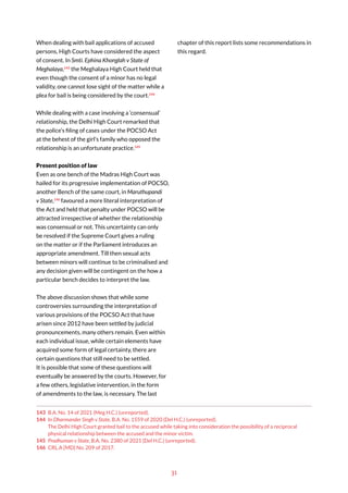 31
When dealing with bail applications of accused
persons, High Courts have considered the aspect
of consent. In Smti. Ephina Khonglah v State of
Meghalaya,143
the Meghalaya High Court held that
even though the consent of a minor has no legal
validity, one cannot lose sight of the matter while a
plea for bail is being considered by the court.144
While dealing with a case involving a ‘consensual’
relationship, the Delhi High Court remarked that
the police’s filing of cases under the POCSO Act
at the behest of the girl’s family who opposed the
relationship is an unfortunate practice.145
Present position of law
Even as one bench of the Madras High Court was
hailed for its progressive implementation of POCSO,
another Bench of the same court, in Maruthupandi
v State,146
favoured a more literal interpretation of
the Act and held that penalty under POCSO will be
attracted irrespective of whether the relationship
was consensual or not. This uncertainty can only
be resolved if the Supreme Court gives a ruling
on the matter or if the Parliament introduces an
appropriate amendment. Till then sexual acts
between minors will continue to be criminalised and
any decision given will be contingent on the how a
particular bench decides to interpret the law.
The above discussion shows that while some
controversies surrounding the interpretation of
various provisions of the POCSO Act that have
arisen since 2012 have been settled by judicial
pronouncements, many others remain. Even within
each individual issue, while certain elements have
acquired some form of legal certainty, there are
certain questions that still need to be settled.
It is possible that some of these questions will
eventually be answered by the courts. However, for
a few others, legislative intervention, in the form
of amendments to the law, is necessary. The last
143 B.A. No. 14 of 2021 (Meg H.C.) (unreported).
144 In Dharmander Singh v State, B.A. No. 1559 of 2020 (Del H.C.) (unreported).
The Delhi High Court granted bail to the accused while taking into consideration the possibility of a reciprocal
physical relationship between the accused and the minor victim.
145 Pradhuman v State, B.A. No. 2380 of 2021 (Del H.C.) (unreported).
146 CRL.A [MD] No. 209 of 2017.
chapter of this report lists some recommendations in
this regard.
 