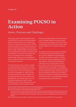 Chapter IV
Examining POCSO in
Action
147 Constitution of India 1950, arts 15(3), 21A, 24, 39(e), 39(f) and 45.
148 Juvenile Justice (Care and Protection of Children) Act, 2015.
The Juvenile Justice Act lays down the framework for how the system should deal with children in need of care and
protection as well as children who come into conflict with the law. It deals with offences committed by minors, care
and protection of vulnerable children by providing for their basic needs, and rehabilitation in the best interests of
children.
149 Hanif Ur Rahman v State of Bihar, Criminal Writ Jurisdiction Case No. 160 of 2021 (Pat H.C.) (unreported).
Actors, Processes and Challenges
The previous chapters map the legislative history
of the POCSO Act and some of the jurisprudential
questions that have arisen so far. The goal of this
chapter is to understand the process that a POCSO
case goes through in the criminal justice system and
what are some of the challenges that arise in these
different stages. While this report is primarily aimed
at understanding how the judiciary has implemented
the POCSO Act, it is important to remember that
there are a multitude of actors who influence
implementation and hence, the responsibility for
success or failure of POCSO is not to be placed solely
at the judiciary’s doorstep.
The child protection system in India is a complex
one. While the Indian Constitution,147
the Indian
Penal Code (IPC), 1860, and the Code of Criminal
Procedure (CrPC), 1973, the Commissions for
Protection of Child Rights Act, 2005, all contain
provisions that affect the rights of children, the
system primarily lies at the cross-section of two
key legislations—the Juvenile Justice (Care and
Protection of Children) Act, 2015148
and the
POCSO Act, 2012. The year 2022 marks ten years
since the POCSO Act came into effect in India.
However, the implementation of the Act has faced
several challenges along the way, some of which
have worsened over the years. The need for better
implementation of the POCSO Act has been voiced
by several High Courts149
as well as the Supreme
Court.
This chapter examines some of the key challenges
to the implementation of the POCSO Act that
the researchers identified through stakeholder
interviews and secondary research. It is divided
into three parts, each corresponding to the three
major stages in a POCSO case identified by the
researchers: pre-trial, trial and post-trial. Each
part contains an overview of the processes and
challenges specific to each stage. Two challenges,
however, have been dealt with separately since they
pertain to all the three stages: inadequate awareness
about the POCSO Act (within the general public as
well as actors within the criminal justice system) and
the lack of training for various stakeholders involved
in the implementation of the POCSO Act.
 
