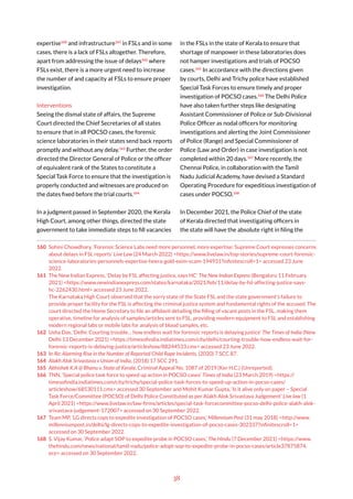 38
expertise160
and infrastructure161
in FSLs and in some
cases, there is a lack of FSLs altogether. Therefore,
apart from addressing the issue of delays162
where
FSLs exist, there is a more urgent need to increase
the number of and capacity at FSLs to ensure proper
investigation.
Interventions
Seeing the dismal state of affairs, the Supreme
Court directed the Chief Secretaries of all states
to ensure that in all POCSO cases, the forensic
science laboratories in their states send back reports
promptly and without any delay.163
Further, the order
directed the Director General of Police or the officer
of equivalent rank of the States to constitute a
Special Task Force to ensure that the investigation is
properly conducted and witnesses are produced on
the dates fixed before the trial courts.164
In a judgment passed in September 2020, the Kerala
High Court, among other things, directed the state
government to take immediate steps to fill vacancies
160 Sohini Chowdhary, ‘Forensic Science Labs need more personnel, more expertise: Supreme Court expresses concerns
about delays in FSL reports’ Live Law (24 March 2022) <https://www.livelaw.in/top-stories/supreme-court-forensic-
science-laboratories-personnels-expertise-heera-gold-exim-scam-194931?infinitescroll=1> accessed 23 June
2022.
161 The New Indian Express, ‘Delay by FSL affecting justice, says HC’ The New Indian Express (Bengaluru 11 February
2021) <https://www.newindianexpress.com/states/karnataka/2021/feb/11/delay-by-fsl-affecting-justice-says-
hc-2262430.html> accessed 23 June 2022.
The Karnataka High Court observed that the sorry state of the State FSL and the state government’s failure to
provide proper facility for the FSL is affecting the criminal justice system and fundamental rights of the accused. The
court directed the Home Secretary to file an affidavit detailing the filling of vacant posts in the FSL, making them
operative, timeline for analysis of samples/articles sent to FSL, providing modern equipment to FSL and establishing
modern regional labs or mobile labs for analysis of blood samples, etc.
162 Usha Das, ‘Delhi: Courting trouble… how endless wait for forensic reports is delaying justice’ The Times of India (New
Delhi 13 December 2021) <https://timesofindia.indiatimes.com/city/delhi/courting-trouble-how-endless-wait-for-
forensic-reports-is-delaying-justice/articleshow/88244533.cms> accessed 23 June 2022.
163 In Re: Alarming Rise in the Number of Reported Child Rape Incidents, (2020) 7 SCC 87.
164 Alakh Alok Srivastava v Union of India, (2018) 17 SCC 291.
165 Abhishek K.A @ Bhanu v. State of Kerala, Criminal Appeal No. 1087 of 2019 (Ker H.C.) (Unreported).
166 TNN, ‘Special police task force to speed up action in POCSO cases’ Times of India (23 March 2019) <https://
timesofindia.indiatimes.com/city/trichy/special-police-task-forces-to-speed-up-action-in-pocso-cases/
articleshow/68530111.cms> accessed 30 September and Mohit Kumar Gupta, ‘Is it alive only on paper – Special
Task Force/Committee (POCSO) of Delhi Police Constituted as per Alakh Alok Srivastava Judgement’ Live law (1
April 2021) <https://www.livelaw.in/law-firms/articles/special-task-forcecommittee-pocso-delhi-police-alakh-alok-
srivastava-judgement-172007> accessed on 30 September 2022.
167 Team MP, ‘LG directs cops to expedite investigation of POCSO cases,’ Millennium Post (31 may 2018) <http://www.
millenniumpost.in/delhi/lg-directs-cops-to-expedite-investigation-of-pocso-cases-302337?infinitescroll=1>
accessed on 30 September 2022.
168 S. Vijay Kumar, ‘Police adapt SOP to expedite probe in POCSO cases,’ The Hindu (7 December 2021) <https://www.
thehindu.com/news/national/tamil-nadu/police-adopt-sop-to-expedite-probe-in-pocso-cases/article37875874.
ece> accessed on 30 September 2022.
in the FSLs in the state of Kerala to ensure that
shortage of manpower in these laboratories does
not hamper investigations and trials of POCSO
cases.165
In accordance with the directions given
by courts, Delhi and Trichy police have established
Special Task Forces to ensure timely and proper
investigation of POCSO cases.166
The Delhi Police
have also taken further steps like designating
Assistant Commissioner of Police or Sub-Divisional
Police Officer as nodal officers for monitoring
investigations and alerting the Joint Commissioner
of Police (Range) and Special Commissioner of
Police (Law and Order) in case investigation is not
completed within 20 days.167
More recently, the
Chennai Police, in collaboration with the Tamil
Nadu Judicial Academy, have devised a Standard
Operating Procedure for expeditious investigation of
cases under POCSO.168
In December 2021, the Police Chief of the state
of Kerala directed that investigating officers in
the state will have the absolute right in filing the
 