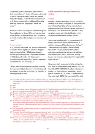 39
chargesheet, without waiting for approval from
their senior officers.169
Senior officers were directed
to ensure the charge-sheets in POCSO cases are
filed within 60 days.170
Directions were also issued
to all district police chiefs to hold special monthly
meetings to evaluate the progress in POCSO
cases.171
An online analytic tool for police called ‘Investigation
Tracking System for Sexual Offences’ was launched
by the Ministry of Home Affairs in 2019 to monitor
and track time-bound investigation on sexual assault
cases.172
Present scenario
In its judgment in Abhishek. K.A. @ Bhanu (mentioned
above), the Kerala High Court lamented the poor
implementation of the POCSO Act and issued
detailed guidelines to protect the children involved
in POCSO cases from the risk of secondary
victimisation and to make justice delivery under the
statute effective and meaningful.173
Despite these interventions by the higher judiciary,
there continue to be instances174
where the accused
are released on bail due to the failure of the police to
file chargesheets in time.
169 G Sajith Kumar, ‘No need to wait for nod from higher-ups to file chargesheets in POCSO cases’ Mathrubhumi (11
December 2021) <https://english.mathrubhumi.com/news/kerala/pocso-cases-kerala-1.6260201> accessed 20
June 2022.
170 Ibid.
171 Ibid.
172 Press Information Bureau, ‘Sexual Cases under POCSO’ Press Information Bureau (06 December 2020) <https://pib.
gov.in/Pressreleaseshare.aspx?PRID=1595252> accessed 20 June 2022.
173 Abhishek K.A @ Bhanu v State of Kerala, Criminal Appeal No. 1087 of 2019 (Ker H.C.) (Unreported).
174 The Arunachal Times, ‘Police’s failure to file chargesheets under POCSO Act leads to release of several accused’
The Arunachal Times (23 November 2021) <https://arunachaltimes.in/index.php/2021/11/23/polices-failure-to-file-
chargesheets-under-pocso-act-leads-to-release-of-several-accused/> accessed 20 June 2022.
175 Protection of Children from Sexual Offences Rules, 2020, r 5(6).
Provided that nothing in these rules shall prevent the child and child’s parents or guardian or other person in whom
the child has trust and confidence from seeking the assistance of any person or organisation for proceedings under
the Act.
176 For details about the legal responsibilities of a support person, see Protection of Children from Sexual Offences
Rules, 2020, r 4(15).
177 Anuroopa Giliyal, Anjali Shivanand and Aneesha Johny, ‘Study on the Working of Special Courts under the POCSO
Act, 2012 in Karnataka’ (2017) Centre For Child And The Law, National Law School Of India University <https://ccl.
nls.ac.in/wp-content/uploads/2017/01/posco2012karnataka.pdf> accessed 17 June 2022.
178 Pravin Patkar and Pooja Kandula, ‘4 Years Since POCSO: Unfolding of the POCSO Act in the State of Maharashtra’
(2016) Aarambh India 20 <http://aarambhindia.org/wp-content/uploads/2018/05/DigitalAarambh_4-Years-Since-
POCSO.pdf> accessed 20 June 2022.
b. Non-appointment of Support Persons for
victims
Context
A support person may be a person or organisation
working in the field of child rights or child protection,
or an official of a children’s home or shelter home
having custody of the child, or a person employed by
the District Child Protection Unit (DCPU).175
They
can play a crucial role in handholding the victim
through interactions with the legal system.
Support persons liaise with various agencies and
update families with important information in
addition to responsibilities listed under the law.176
These include providing information relating
to available services, compensation, judicial
procedures, and potential outcomes. In addition,
they also help with school admissions, moving
houses etc. which are not strictly their responsibility
under the Act.177
However, a study conducted in Maharashtra after
four years of the implementation of the POCSO Act
found that 94% of Child Welfare Committees were
unaware of the provision of appointing a support
person as per the POCSO Rules.178
It further found
that not a single DCPU that was a part of the study
 