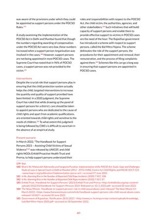 40
was aware of the provisions under which they could
be appointed as support persons under the POCSO
Rules.179
A study examining the implementation of the
POCSO Act in Delhi and Mumbai found that though
the numbers regarding awarding of compensation
under the POCSO Act were very low, these numbers
increased when a support person /organisation was
involved in the cases.180
However, support persons
are not being appointed in most POCSO cases. The
Supreme Court has noted that in 96% of POCSO
cases, a support person was not provided to the
victim.181
Interventions
Despite the crucial role that support persons play in
ensuring that the child protection system actually
helps the child, targeted interventions to increase
the quantity and quality of support provided have
been limited. In a 2020 judgment, the Supreme
Court has ruled that while drawing up the panel of
support persons for a district, care should be taken
to appoint persons who are dedicated to the cause of
child rights and apart from academic qualifications,
are oriented towards child rights and sensitive to the
needs of children.182
To what extent this judgment
is being followed by CWCs is difficult to ascertain in
the absence of an empirical study.
Present scenario
In March 2022, “The Handbook for Support
Persons 2021 – Assisting Child Victims of Sexual
Violence”183
was released by UNICEF, and child
rights NGOs Enfold Proactive Health Trust and
Prerna, to help support persons understand their
179 Ibid.
180 Bharti Ali, Maharukh Adenwalla and Sangeeta Punekar, Implementation of the POCSO Act: Goals, Gaps and Challenges:
Study of cases in Special Courts in Delhi & Mumbai (2012 - 2015) (HAQ: Centre for Child Rights and FACSE 2017) 123
<www.haqcrc.org/publication/implementation-pocso-act/> accessed 17 June 2022.
181 In Re, Alarming Rise in the Number of Reported Child Rape Incidents (2020) 7 SCC 108.
182 In Re, Alarming Rise in the Number of Reported Child Rape Incidents (2020) 7 SCC 87.
183 Enfold Trust, ‘Handbook for Support Persons’ (2021) Enfold Trust and Prerna <http://enfoldindia.org/wp-content/
uploads/2022/03/Handbook-for-Support-Persons-2021-Released-on-10_3_2022.pdf> accessed 20 June 2022.
184 The News Minute, ‘Handbook on support persons’ role in child sexual abuse cases released’ The News Minute (11
March 2022) <https://www.thenewsminute.com/article/handbook-support-persons-role-child-sexual-abuse-cases-
released-161827> accessed 20 June 2022.
185 Government of Rajasthan, ‘Notification 28.01.2021’ <http://www.crc-hcmripa.in/wp-content/uploads/knowledge_
hub/Bal-Mitre-Yojna-2020.pdf> accessed on 30 September 2022.
roles and responsibilities with respect to the POCSO
Act, the child victim, the authorities, agencies, and
other stakeholders.184
Such initiatives that will build
capacity of support persons and enable them to
provide effective support to victims in POCSO cases
are the need of the hour. The Rajasthan government
has introduced a scheme with respect to support
persons, called the Bal Mitra Yojana. The scheme
delineates the role of the support persons, the
procedures for their appointment and removal, their
remuneration, and the process of filing complaints
against them.185
Schemes like this can go a long way
in ensuring that support persons are appointed in
POCSO cases.
 