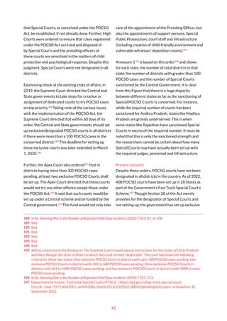 45
that Special Courts, as conceived under the POCSO
Act, be established, if not already done. Further, High
Courts were ordered to ensure that cases registered
under the POCSO Act are tried and disposed of
by Special Courts and the presiding officers of
these courts are sensitised in the matters of child
protection and psychological response. Despite this
judgment, Special Courts were not designated in all
districts.
Expressing shock at the existing state of affairs, in
2019, the Supreme Court directed the Central and
State governments to take steps for creation or
assignment of dedicated courts to try POCSO cases
on top priority.188
Taking note of the various issues
with the implementation of the POCSO Act, the
Supreme Court directed that within 60 days of its
order, the Central and State governments should set
up exclusive/designated POCSO courts in all districts
if there were more than a 100 POCSO cases in the
concerned district.189
This deadline for setting up
these exclusive courts was later extended to March
1, 2020.190
Further, the Apex Court also ordered191
that in
districts having more than 300 POCSO cases
pending, at least two exclusive POCSO Courts shall
be set up. The Apex Court directed that these courts
would not try any other offence except those under
the POCSO Act.192
It said that such courts would be
set up under a Central scheme and be funded by the
Central government.193
This fund would not only take
188 In Re: Alarming Rise in the Number of Reported Child Rape Incidents (2020) 7 SCC 87, at 108.
189 Ibid.
190 Ibid.
191 Ibid.
192 Ibid.
193 Ibid.
194 Ibid.
195 Add as a footnote in the Annexure: The Supreme Court issued special instructions for the states of Uttar Pradesh
and West Bengal, the state of affairs in which the court termed “deplorable”. The court laid down the following
criteria for these two states: One exclusive POCSO Court in districts with upto 300 POCSO cases pending; two
exclusive POCSO Courts in districts with 301 to 600 POCSO cases pending; three exclusive POCSO Courts in
districts with 601 to 1000 POCSO cases pending; and four exclusive POCSO Courts in districts with 1000 or more
POCSO cases pending.
196 In Re: Alarming Rise in the Number of Reported Child Rape Incidents (2020) 7 SCC 112.
197 Department of Justice, ‘Fast track Special Courts (FTSCs)’ <https://doj.gov.in/fast-track-special-court-
ftscs/#:~:text=1572.86%20Cr.-,with%20Rs.,than%201%2C02%2C000%20pending%20cases> accessed on 30
September 2022.
care of the appointment of the Presiding Officer, but
also the appointments of support persons, Special
Public Prosecutors, court staff and infrastructure
(including creation of child-friendly environment and
vulnerable witnesses’ deposition rooms).194
Annexure 1195
is based on this order196
and shows
for each state, the number of total districts in that
state, the number of districts with greater than 100
POCSO cases and the number of Special Courts
sanctioned by the Central Government. It is clear
from this Figure that there is a huge disparity
between different states as far as the sanctioning of
Special POCSO Courts is concerned. For instance,
while the required number of courts has been
sanctioned for Andhra Pradesh, states like Madhya
Pradesh are grossly underserved. This is when
some states like Rajasthan have sanctioned Special
Courts in excess of the required number. It must be
noted that this is only the sanctioned strength and
the researchers cannot be certain about how many
Special Courts may have actually been set up with
the required judges, personnel and infrastructure.
Present scenario
Despite these orders, POCSO courts have not been
designated in all districts in the country. As of 2022,
408 POCSO courts have been set up in 28 States as
part of the Government’s Fast Track Special Court’s
Scheme.197
Though Section 28 of the Act merely
provides for the designation of Special Courts and
not setting up, the government has set up exclusive
 