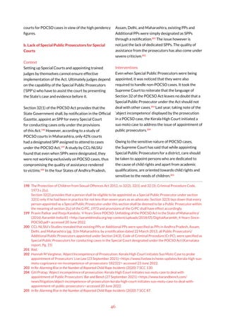 46
courts for POCSO cases in view of the high pendency
figures.
b. Lack of Special Public Prosecutors for Special
Courts
Context
Setting up Special Courts and appointing trained
judges by themselves cannot ensure effective
implementation of the Act. Ultimately judges depend
on the capability of the Special Public Prosecutors
(‘SPP’s) who have to assist the court by presenting
the State’s case and evidence before it.
Section 32(1) of the POCSO Act provides that the
State Government shall, by notification in the Official
Gazette, appoint an SPP for every Special Court
for conducting cases only under the provisions
of this Act.198
However, according to a study of
POCSO courts in Maharashtra, only 42% courts
had a designated SPP assigned to attend to cases
under the POCSO Act.199
A study by CCL-NLSIU
found that even when SPPs were designated, they
were not working exclusively on POCSO cases, thus
compromising the quality of assistance rendered
to victims.200
In the four States of Andhra Pradesh,
198 The Protection of Children from Sexual Offences Act 2012, ss 32(2), 32(1) and 32 (3); Criminal Procedure Code,
1973 s 2(u).
Section 32(2) provides that a person shall be eligible to be appointed as a Special Public Prosecutor under section
32(1) only if he had been in practice for not less than seven years as an advocate. Section 32(3) lays down that every
person appointed as a Special Public Prosecutor under this section shall be deemed to be a Public Prosecutor within
the meaning of section 2(u) of the CrPC, 1973 and provisions of the CrPC shall have effect accordingly.
199 Pravin Patkar and Pooja Kandula, ‘4 Years Since POCSO: Unfolding of the POCSO Act in the State of Maharashtra’
(2016) Aarambh India 85 <http://aarambhindia.org/wp-content/uploads/2018/05/DigitalAarambh_4-Years-Since-
POCSO.pdf> accessed 20 June 2022.
200 CCL-NLSIU’s Studies revealed that existing PPs or Additional PPs were specified as PPs in Andhra Pradesh, Assam,
Delhi, and Maharashtra (pg. 3) In Maharashtra, by a notification dated 22 March 2013, all Public Prosecutors/
Additional Public Prosecutors appointed under Section 24(3), Code of Criminal Procedure (Cr.PC), were specified as
Special Public Prosecutors for conducting cases in the Special Court designated under the POCSO Act (Karnataka
report, Pg. 15)
201 Ibid.
202 Hannah M Varghese, ‘Abject Incompetence of Prosecution: Kerala High Court initiates Suo Moto Case to probe
appointment of Prosecutors’ Live Law (23 September 2021) <https://www.livelaw.in/news-updates/kerala-high-suo-
motu-cognizance-on-incompetence-of-prosecutors-182322> accessed 23 June 2022.
203 In Re: Alarming Rise in the Number of Reported Child Rape Incidents (2020) 7 SCC 130.
204 Giti Pratap, ‘Abject incompetence of prosecution: Kerala High Court initiates suo motu case to deal with
appointment of Public Prosecutors’ Bar and Bench (27 September 2021) <https://www.barandbench.com/
news/litigation/abject-incompetence-of-prosecution-kerala-high-court-initiates-suo-motu-case-to-deal-with-
appointment-of-public-prosecutors> accessed 20 June 2022.
205 In Re: Alarming Rise in the Number of Reported Child Rape Incidents (2020) 7 SCC 87.
Assam, Delhi, and Maharashtra, existing PPs and
Additional PPs were simply designated as SPPs
through a notification.201
The issue however is
not just the lack of dedicated SPPs. The quality of
assistance from the prosecutors has also come under
severe criticism.202
Interventions
Even when Special Public Prosecutors were being
appointed, it was noticed that they were also
required to handle non-POCSO cases. It took the
Supreme Court to reiterate that the language of
Section 32 of the POCSO Act leaves no doubt that a
Special Public Prosecutor under the Act should not
deal with other cases.203
Last year, taking note of the
‘abject incompetence’ displayed by the prosecution
in a POCSO case, the Kerala High Court initiated a
suo moto case to address the issue of appointment of
public prosecutors.204
Owing to the sensitive nature of POCSO cases,
the Supreme Court has said that while appointing
Special Public Prosecutors for a district, care should
be taken to appoint persons who are dedicated to
the cause of child rights and apart from academic
qualifications, are oriented towards child rights and
sensitive to the needs of children.205
 