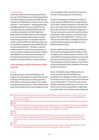 47
Present scenario
In February, 2020, the Prosecution Department in
the state of Tamil Nadu announced the appointment
of 16 Special Public Prosecutors to handle offences
relating to the POCSO Act in 16 special courts across
the State.206
A writ petition207
seeking appointment
of Additional Public Prosecutors (APPs) for Fast
Track Special Courts (including POCSO courts) is
currently pending before the Delhi High Court.
Noting that the ‘laudable’ objective of creating fast
track courts was being hampered due to inaction
by the state government in creating the requisite
number of posts of APPs, the High Court observed
that expeditious disposal of rape and POCSO cases
was the need of the hour.208
Therefore, states are
at different levels in terms of ensuring adequacy in
terms of number and quality of prosecutors dealing
with POCSO cases. Intervention by the Supreme
Court to direct all state governments to do the
needful in a time bound manner may be necessary.
c. Non-compliance with the timelines prescribed
by the Act
Context
According to Section 35 of the POCSO Act, the
evidence of a child shall be recorded within a period
of 30 days of the Special Court taking cognizance
of the offence and reasons for delay, if any, shall be
recorded by the Special Court. This provision further
states that the Special Court shall complete the trial,
206 The Hindu, ‘Special public prosecutors appointed for POCSO cases’ The Hindu (20 February 2020) <https://www.
thehindu.com/news/cities/chennai/special-public-prosecutors-appointed-for-pocso-cases/article30865287.ece>
accessed 20 June 2022.
207 Delhi Prosecutors Welfare Association v Government of NCT of Delhi, W.P.(C) no. 2181 of 2021 (Del H.C.) (Unreported).
208 Ibid.
209 Bharti Ali, Maharukh Adenwalla and Sangeeta Punekar, Implementation of the POCSO Act: Goals, Gaps and Challenges:
Study of cases in Special Courts in Delhi & Mumbai (2012 - 2015) (HAQ: Centre for Child Rights and FACSE 2017) 95
<www.haqcrc.org/publication/implementation-pocso-act/> accessed 17 June 2022.
210 Ibid.
211 Ibid.
212 Centre for Child and the Law, National Law School of India University, ‘Study on the Working of Special Courts
under the POCSO Act, 2012 in Karnataka’ (2017) Centre for Child and the Law, National Law School of India
University, 29 <https://ccl.nls.ac.in/wp-content/uploads/2017/01/posco2012karnataka.pdf> accessed 17 June
2022.
213 Ibid.
214 Centre for Child and the Law, National Law School of India University, Implementation of the POCSO Act, 2012 by
Special Courts: Challenges and Issues (National Printing Press, Bengaluru, February 2018).
as far as possible, within a period of one year from
the date of taking cognizance of the offence.
However, this provision is followed in its breach in
a large majority of POCSO cases. A study of Special
Court orders in Delhi showed that in only about 11%
of the cases is the child’s evidence recorded within
the period of 30 days from the date of cognizance.209
The courts also do not record the reason for delay in
recording the child’s testimony as mandated under
Section 35(1) of the POCSO Act.210
Further, out of
946 cases for which delay in completion of trial was
computed, delay was observed in 682 cases from
Delhi and Mumbai (72%).211
Another study found that except for two (4%) out
of 55 cases, the time gap between the FIR and date
of evidence of the child was above six months. In 33
cases (60%), the time gap was between one year and
two years and 17(31%) cases within 7- 12 months.212
The study also found that a majority of cases (45 out
of 62) were disposed of after completion of one year
but within two years.213
As per a CCL-NLSIU study, in Maharashtra and
Assam only 37% and 29% of POCSO cases
respectively were disposed of within a year, while in
Karnataka as many as 72% cases took more than one
year to be disposed of.214
One of the repercussions
of delay in disposal could be that, as years go on, the
victims, who are often young children, might forget
key details of the case. Long drawn proceedings may
 