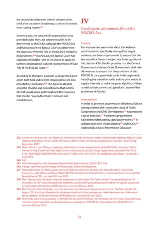 53
the decision to determine interim compensation
until after the victim’s testimony to deter the victims
from turning hostile.242
In some cases, the amount of compensation to be
provided under the state scheme was left to be
determined by the DLSA, although the POCSO Act
and Rules require the Special Courts to determine
the quantum, while the role of the DLSA is limited to
disbursement.243
In one case, the Special Court had
explicitly limited the right of the victim to apply for
further compensation in direct contravention of Rule
7(6) of the POCSO Rules.244
According to the figure available in a Supreme Court
order, both final and interim compensation are only
provided in 1% of cases.245
This figure is abysmal
given the physical and mental trauma that victims
of child sexual abuse go through and the resources
that may be required for their treatment and
rehabilitation.
242 Centre for Child and the Law, National Law School of India University, Report of Study on the Working of Special Courts
Under the POCSO Act, 2012 in Delhi (29 January 2016) <https://ccl.nls.ac.in/publications/reports/> accessed 12
September 2022.
243 Bharti Ali and Urmi Chudgar, Unpacking Judicial Data to Track Implementation of the POCSO Act in Assam, Delhi &
Haryana (HAQ: Centre for Child Rights and CivicDataLab 2021) 200 <https://justicehub.in/dataset/5467514c-
1714-483d-8b82-2fb3984a0cf9/resource/9377bdfc-b723-4617-a74c-9ae508ebe3f3/download/> accessed 17
June 2022.
244 Ibid.
245 In Re: Alarming Rise in the Number of Reported Child Rape Incidents (2020) 7 SCC 108.
246 A body under the Union Ministry of Women and Children Development.
247 National Institute of Public Cooperation and Child Development, ‘Booklets for School Children to Generate
Awareness on Child Sexual Abuse (CSA)’ NIPCCD <Booklets for School Children to Generate Awareness on Child
Sexual Abuse (CSA)> accessed 20 June 2022.
248 The Times of India, ‘Bhadram to spread awareness on child rights’ The Times of India (Thiruvananthapuram, 30
December 2018) <https://timesofindia.indiatimes.com/city/thiruvananthapuram/bhadram-to-spread-awareness-
on-child-rights/articleshow/67305226.cms> accessed 20 June 2022.
249 The Times of India, ‘Campaign to create awareness on child sexual abuse catches the bus’ The Times of India (20
August, 2014) <https://timesofindia.indiatimes.com/city/trichy/campaign-to-create-awareness-on-child-sexual-
abuse-catches-the-bus/articleshow/40438086.cms> accessed 20 June 2022.
250 The Hindu, ‘Awareness campaign on POCSO Act launched’ The Hindu (16 November 2016) <https://www.thehindu.
com/news/national/andhra-pradesh/Awareness-campaign-on-POCSO-Act-launched/article16643405.ece>
accessed 20 June 2022.
IV
Inadequate awareness about the
POCSO Act
Context
For any new law, awareness about its existence
and its content, specifically amongst the target
audience, are basic requirements to ensure that the
law actually achieves its objectives. In recognition of
this, Section 43 in the Act provides that the Central
Government and every State Government, shall take
all measures to ensure that the provisions of the
POCSO Act are given wide publicity through media
including the television, radio and the print media at
regular intervals to make the general public, children
as well as their parents and guardians, aware of the
provisions of this Act.
Interventions
In order to promote awareness on child sexual abuse
among children, the National Institute of Public
Cooperation and Child Development246
has prepared
a set of booklets.247
Awareness programmes
have been undertaken by state governments248
in
collaboration with the local police249
and NGOs.250
Additionally, several Information Education
 