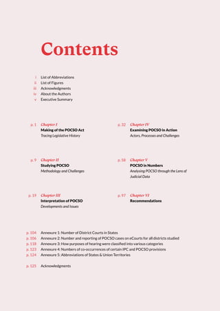 Contents
List of Abbreviations
List of Figures
Acknowledgments
About the Authors
Executive Summary
i
ii
iii
iv
v
p. 104
p. 106
p. 118
p. 123
p. 124
p. 125
Chapter I
Making of the POCSO Act
Tracing Legislative History
Chapter III
Interpretation of POCSO
Developments and Issues
Chapter V
POCSO in Numbers
Analysing POCSO through the Lens of
Judicial Data
Chapter II
Studying POCSO
Methodology and Challenges
Chapter IV
Examining POCSO in Action
Actors, Processes and Challenges
Chapter VI
Recommendations
Annexure 1: Number of District Courts in States
Annexure 2: Number and reporting of POCSO cases on eCourts for all districts studied
Annexure 3: How purposes of hearing were classified into various categories
Annexure 4: Numbers of co-occurrences of certain IPC and POCSO provisions
Annexure 5: Abbreviations of States & Union Territories
Acknowledgments
p. 1 p. 32
p. 9 p. 58
p. 19 p. 97
 
