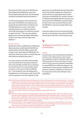 54
Communication (IEC) materials on POCSO have
been designed and published by various Civil
Society Organizations like Arpan, Tulir, Antakshari
Foundation and Kailash Satyarthi Foundation.251
In order to push the government to perform its
duty under the POCSO Act, the Supreme Court
specifically directed the Ministry of Women and
Child Development to screen a short clip for
spreading awareness on child sexual abuse in
movie halls and broadcast it on television channels
at regular intervals.252
The court also asked the
Department to prominently display child helpline
numbers to increase awareness about these
helplines.253
Present scenario
Despite these efforts, a 2020 study on Child Sexual
Abuse Awareness and Attitudes by World Vision
India found that only 35% children and 32.13%
caregivers were aware about the POCSO Act. The
awareness varied across urban, rural and tribal areas
with tribal areas being the least aware.254
In an order passed in June 2022, the Kerala High
Court remarked that the educational machinery
of the state had fallen woefully short in imparting
the required awareness to young children about
the heinous crimes covered under the POCSO
Act.255
Even though the court was dealing with a
bail application, it used its powers under Article 226
of the Constitution to suo moto implead the state
251 By the Women and Child Development Department <https://wcdhry.gov.in/iec-material-pocso-jj-act/> - interactive,
engaging materials like games and colourful booklets. One of the few child-centric materials; Antakshari Foundation
<https://www.antaksharifoundation.org/knowledge-hub/iec-material/>; Kailash Satyarthi Children’s Foundation
<https://satyarthi.org.in/brochures/>; Arpan <https://www.arpan.org.in/children-and-adolescents/> IEC materials
for both adults and children; Tulir - Centre for the Prevention and Healing of Child Sexual Abuse (CPHCSA) <https://
www.tulir.org/downloads.htm> also has audiobooks.
252 In Re: Alarming Rise in the Number of Reported Child Rape Incidents (2020) 7 SCC 87.
253 Ibid.
254 World Vision India, ‘A Study on Child Sexual Abuse Awareness and Attitudes’ WVI, <https://www.lifenews.co.in/
assets/front/pdf/CSA%20Launch%20PPT%20Final%20Updated%20-wsj%20today.pdf> accessed 20 June 2022;
The News Minute, ‘POCSO Act: Only 13.7% TN children aware, Bihar has almost nil awareness’ The News Minute
(15 September 2020) <https://www.thenewsminute.com/article/pocso-act-only-137-tn-children-aware-bihar-has-
almost-nil-awareness-133077> accessed 20 June 2022.
255 Hannah M Varghese, ‘Teens Engage In Sex Unmindful Of Drastic Consequences Under POCSO Act: Kerala High
Court Calls For Awareness In School’ LiveLaw (9 June 2022) <https://www.livelaw.in/news-updates/teenage-sex-
consensual-pocso-act-rape-kerala-high-court-201240> accessed 20 June 2022.
256 Anoop v State, Bail Application No. 3273 of 2022 (Ker H.C.) (unreported).
government, Central Board of Secondary Education
and, the Kerala State Legal Services Authority as
parties with the aim of paving the way for better
awareness on the POCSO Act in schools in Kerala.256
It noted that punishing the offender was only one of
the purposes of the POCSO Act, prevention being
the other and in order to prevent offences under
the POCSO Act, awareness amongst children was
essential.
It becomes evident from this discussion that while
attempts at spreading awareness about the POCSO
Act have been made, there is still a long way to go.
V
Inadequate training of various
stakeholders
Context
An examination of the roles played by the plethora
of actors in the child protection system reveals
the complexities involved in effectively addressing
child sexual abuse in the country. Figure 4.3 maps
some of the key interactions between stakeholders
in a typical POCSO case. While this diagram is not
comprehensive, it does show the complexity of the
processes involved in a POCSO case and some of
the major points of interaction between various
stakeholders.
 