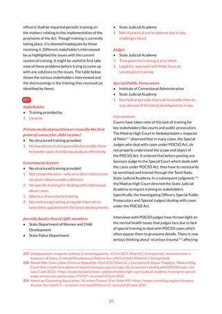 56
officers) shall be imparted periodic training on
the matters relating to the implementation of the
provisions of the Act. Though training is currently
taking place, it is deemed inadequate by those
receiving it. Different stakeholders interviewed
by us highlighted the issues with the current
system of training. It might be useful to first take
note of these problems before trying to come up
with any solutions to the issues. The table below
shows the various stakeholders interviewed and
the shortcomings in the training they received (as
identified by them).
KEY
Stakeholder
• Training provided by
1. Lacunae
Private medical practitioners (usually the first
point of contact for child victims)
• No structured training provided.
1. No mandatory training provided to enable them
to handle cases of child sexual abuse effectively.
Government doctors
• No structured training provided.
1. Not comprehensive—only very basic instructions
are given about sample collection.
2. No specific training for dealing with child sexual
abuse cases.
3. Absence of sensitivity training.
4. No continuing training at regular intervals to
keep them updated with the latest developments.
Juvenile Justice Board (JJB) members
• State Department of Women and Child
Development
• State Police Department
257 Venkatachalam v Inspector of Police, Crimnal Appeal No. 113 of 2021 (Mad H.C.) (Unreported); Venkatachalam v
Inspector of Police, Criminal Miscellaneous Petition No.r 2925 of 2021 (Mad H.C.) (Unreported).
258 Renold Mike Tyson v State, Criminal Appeal No. 93 of 2020 (Mad H.C.) (Unreported); Nupur Thapliyal, ‘Madras Hihg
Court directs judicial academy to impart training to special judge, IO, prosecutors dealing with POCSO cases’ Live
Law (3 July 2021) <https://www.livelaw.in/news-updates/madras-high-court-judicial-academy-training-to-special-
judge-prosecutor-pocso-cases-176787> accessed 23 June 2022.
259 American Counseling Association, ‘Vicarious Trauma’ (Fact Sheet #9) <https://www.counseling.org/docs/trauma-
disaster/fact-sheet-9---vicarious-trauma.pdf?sfvrsn=2> accessed 20 June 2022.
• State Judicial Academy
1. Not of practical use to address day to day
challenges faced.
Judges
• State Judicial Academy
1. Time given for training is very short.
2. Legalistic approach with little focus on
sensitisation training.
Special Public Prosecutors
• Institute of Correctional Administration
• State Judicial Academy
1. Not held at periodic intervals to enable them to
stay abreast of the latest developments in law.
Interventions
Courts have taken note of this lack of training for
key stakeholders like courts and public prosecutors.
The Madras High Court in Venkatachalam v. Inspector
of Police257
observed that in many cases, the Special
Judges who deal with cases under POCSO Act, do
not properly understand the scope and object of
the POCSO Act. It ordered that before posting any
Sessions Judge to the Special Court which deals with
the cases under POCSO Act, they have to necessarily
be sensitised and trained through the Tamil Nadu
State Judicial Academy. In a subsequent judgment,258
the Madras High Court directed the State Judicial
Academy to impart training to stakeholders
(specifically, the Investigating Officers, Special Public
Prosecutors and, Special Judges) dealing with cases
under the POCSO Act.
Interviews with POCSO judges have thrown light on
the mental health issues that judges face due to lack
of special training to deal with POCSO cases which
often expose them to gruesome details. There is now
serious thinking about ‘vicarious trauma’259
affecting
 