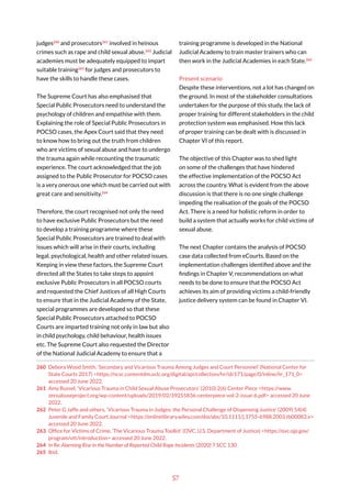 57
judges260
and prosecutors261
involved in heinous
crimes such as rape and child sexual abuse.262
Judicial
academies must be adequately equipped to impart
suitable training263
for judges and prosecutors to
have the skills to handle these cases.
The Supreme Court has also emphasised that
Special Public Prosecutors need to understand the
psychology of children and empathise with them.
Explaining the role of Special Public Prosecutors in
POCSO cases, the Apex Court said that they need
to know how to bring out the truth from children
who are victims of sexual abuse and have to undergo
the trauma again while recounting the traumatic
experience. The court acknowledged that the job
assigned to the Public Prosecutor for POCSO cases
is a very onerous one which must be carried out with
great care and sensitivity.264
Therefore, the court recognised not only the need
to have exclusive Public Prosecutors but the need
to develop a training programme where these
Special Public Prosecutors are trained to deal with
issues which will arise in their courts, including
legal, psychological, health and other related issues.
Keeping in view these factors, the Supreme Court
directed all the States to take steps to appoint
exclusive Public Prosecutors in all POCSO courts
and requested the Chief Justices of all High Courts
to ensure that in the Judicial Academy of the State,
special programmes are developed so that these
Special Public Prosecutors attached to POCSO
Courts are imparted training not only in law but also
in child psychology, child behaviour, health issues
etc. The Supreme Court also requested the Director
of the National Judicial Academy to ensure that a
260 Debora Wood Smith, ‘Secondary and Vicarious Trauma Among Judges and Court Personnel’ (National Center for
State Courts 2017) <https://ncsc.contentdm.oclc.org/digital/api/collection/hr/id/171/page/0/inline/hr_171_0>
accessed 20 June 2022.
261 Amy Russel, ‘Vicarious Trauma in Child Sexual Abuse Prosecutors’ (2010) 2(6) Center Piece <https://www.
zeroabuseproject.org/wp-content/uploads/2019/02/39255836-centerpiece-vol-2-issue-6.pdf> accessed 20 June
2022.
262 Peter G Jaffe and others, ‘Vicarious Trauma in Judges: the Personal Challenge of Dispensing Justice’ (2009) 54(4)
Juvenile and Family Court Journal <https://onlinelibrary.wiley.com/doi/abs/10.1111/j.1755-6988.2003.tb00083.x>
accessed 20 June 2022.
263 Office for Victims of Crime, ‘The Vicarious Trauma Toolkit’ (OVC, U.S. Department of Justice) <https://ovc.ojp.gov/
program/vtt/introduction> accessed 20 June 2022.
264 In Re: Alarming Rise in the Number of Reported Child Rape Incidents (2020) 7 SCC 130.
265 Ibid.
training programme is developed in the National
Judicial Academy to train master trainers who can
then work in the Judicial Academies in each State.265
Present scenario
Despite these interventions, not a lot has changed on
the ground. In most of the stakeholder consultations
undertaken for the purpose of this study, the lack of
proper training for different stakeholders in the child
protection system was emphasised. How this lack
of proper training can be dealt with is discussed in
Chapter VI of this report.
The objective of this Chapter was to shed light
on some of the challenges that have hindered
the effective implementation of the POCSO Act
across the country. What is evident from the above
discussion is that there is no one single challenge
impeding the realisation of the goals of the POCSO
Act. There is a need for holistic reform in order to
build a system that actually works for child victims of
sexual abuse.
The next Chapter contains the analysis of POCSO
case data collected from eCourts. Based on the
implementation challenges identified above and the
findings in Chapter V, recommendations on what
needs to be done to ensure that the POCSO Act
achieves its aim of providing victims a child-friendly
justice delivery system can be found in Chapter VI.
 