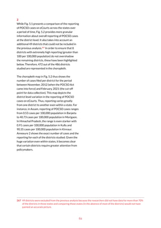 61
2
While Fig. 5.1 presents a comparison of the reporting
of POCSO cases on eCourts across the states over
a period of time, Fig. 5.2 provides more granular
information about overall reporting of POCSO cases
at the district level. It also takes into account an
additional 49 districts that could not be included in
the previous analysis.267
In order to ensure that 8
districts with extremely high reporting (greater than
100 per 100,000 population) do not overshadow
the remaining districts, these have been highlighted
below. Therefore, 472 out of the 486 districts
studied are represented in the choropleth.
The choropleth map in Fig. 5.2 thus shows the
number of cases filed per district for the period
between November, 2012 (when the POCSO Act
came into force) and February, 2021 (the cut-off
point for data collection). This map depicts the
district level variation in the reporting of POCSO
cases on eCourts. Thus, reporting varies greatly
from one district to another even within a state. For
instance, in Assam, reporting of POCSO cases ranges
from 0.53 cases per 100,000 population in Barpeta
to 40.73 cases per 100,000 population in Morigaon.
In Himachal Pradesh, the range is even starker with
0.91 cases per 100,000 population in Kullu and
90.35 cases per 100,000 population in Kinnaur.
Annexure 2 shows the exact number of cases and the
reporting for each of the districts studied. Given the
huge variation even within states, it becomes clear
that certain districts require greater attention from
policymakers.
267 49 districts were excluded from the previous analysis because the researchers did not have data for more than 70%
of the districts in those states and comparing those states (in the absence of most of the districts) would not have
painted an accurate picture.
 
