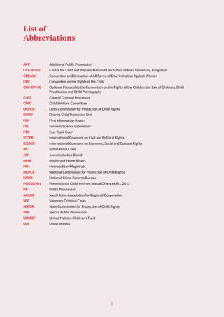 List of
Abbreviations
APP Additional Public Prosecutor
CCL-NLSIU Centre for Child and the Law, National Law School of India University, Bangalore
CEDAW Convention on Elimination of All Forms of Discrimination Against Women
CRC Convention on the Rights of the Child
CRC-OP-SC Optional Protocol to the Convention on the Rights of the Child on the Sale of Children, Child
Prostitution and Child Pornography
CrPC Code of Criminal Procedure
CWC Child Welfare Committee
DCPCR Delhi Commission for Protection of Child Rights
DCPU District Child Protection Unit
FIR First Information Report
FSL Forensic Science Laboratory
FTC Fast Track Court
ICCPR International Covenant on Civil and Political Rights
ICESCR International Covenant on Economic, Social and Cultural Rights
IPC Indian Penal Code
JJB Juvenile Justice Board
MHA Ministry of Home Affairs
MM Metropolitan Magistrate
NCPCR National Commission for Protection of Child Rights
NCRB National Crime Records Bureau
POCSO Act Prevention of Children from Sexual Offences Act, 2012
PP Public Prosecutor
SAARC South Asian Association for Regional Cooperation
SCC Summary Criminal Cases
SCPCR State Commission for Protection of Child Rights
SPP Special Public Prosecutor
UNICEF United Nations Children’s Fund
UoI Union of India
i
 