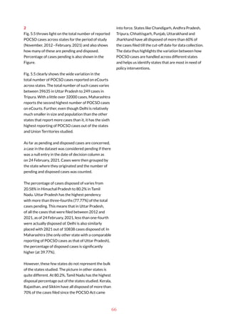 66
2
Fig. 5.5 throws light on the total number of reported
POCSO cases across states for the period of study
(November, 2012 - February, 2021) and also shows
how many of these are pending and disposed.
Percentage of cases pending is also shown in the
Figure.
Fig. 5.5 clearly shows the wide variation in the
total number of POCSO cases reported on eCourts
across states. The total number of such cases varies
between 39635 in Uttar Pradesh to 249 cases in
Tripura. With a little over 32000 cases, Maharashtra
reports the second highest number of POCSO cases
on eCourts. Further, even though Delhi is relatively
much smaller in size and population than the other
states that report more cases than it, it has the sixth
highest reporting of POCSO cases out of the states
and Union Territories studied.
As far as pending and disposed cases are concerned,
a case in the dataset was considered pending if there
was a null entry in the date of decision column as
on 24 February, 2021. Cases were then grouped by
the state where they originated and the number of
pending and disposed cases was counted.
The percentage of cases disposed of varies from
20.58% in Himachal Pradesh to 80.2% in Tamil
Nadu. Uttar Pradesh has the highest pendency
with more than three-fourths (77.77%) of the total
cases pending. This means that in Uttar Pradesh,
of all the cases that were filed between 2012 and
2021, as of 24 February, 2021, less than one-fourth
were actually disposed of. Delhi is also similarly
placed with 2821 out of 10838 cases disposed of. In
Maharashtra (the only other state with a comparable
reporting of POCSO cases as that of Uttar Pradesh),
the percentage of disposed cases is significantly
higher (at 39.77%).
However, these few states do not represent the bulk
of the states studied. The picture in other states is
quite different. At 80.2%, Tamil Nadu has the highest
disposal percentage out of the states studied. Kerala,
Rajasthan, and Sikkim have all disposed of more than
70% of the cases filed since the POCSO Act came
into force. States like Chandigarh, Andhra Pradesh,
Tripura, Chhattisgarh, Punjab, Uttarakhand and
Jharkhand have all disposed of more than 60% of
the cases filed till the cut-off date for data collection.
The data thus highlights the variation between how
POCSO cases are handled across different states
and helps us identify states that are most in need of
policy interventions.
 