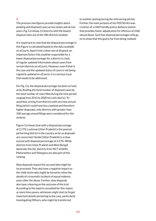 68
3
The previous two figures provide insights about
pending and disposed cases across states and across
years. Fig. 5.6 shows 15 districts with the lowest
disposal rates out of the 486 districts studied.
It is important to note that the disposal percentage in
this Figure is calculated based on the data available
on eCourts. Apart from a slow rate of disposal, an
important factor that could be responsible for a
lower disposal percentage for a district is a lack
of regular updated information about cases from
certain districts on eCourts. However, even if that is
the case and the updated status of cases is not being
regularly updated on eCourts, it is a serious issue
that needs to be addressed.
For Fig. 5.6, the disposal percentage has been arrived
at by dividing the total number of disposed cases by
the total number of cases filed during the time period
ranging from 2013 to 2020 for each district. To
avoid bias arising from districts with very low annual
filing (which could have less caseload and therefore
higher disposals), only districts with greater than
100 average annual filings were considered for this
analysis.
Figure 5.6 shows that with a disposal percentage
of 2.17%, Lucknow (Uttar Pradesh) is the poorest
performing district in the country as far as disposals
are concerned. Hardoi (Uttar Pradesh) is a close
second with disposal percentage of 2.27%. While
districts from Uttar Pradesh and West Bengal
dominate this list, districts from NCT of Delhi,
Maharashtra and Telangana are also part of this
ranking.
Slow disposals impact the accused who might be
incarcerated. They also have a negative impact on
the child victim who might be forced to relive the
details of a traumatic incident of sexual violence
years after the abuse. Further, slow disposals
also have a bearing on the outcome of the trial.
According to the experts consulted for this report,
as more time passes, witnesses might start to forget
important details pertaining to the case, particularly
Investigating Officers, who might be transferred
to another posting during the intervening period.
Further, the main purpose of the POCSO Act was
creation of a child friendly justice delivery system
that provides faster adjudication for offences of child
sexual abuse. Such low disposal percentages only go
on to show that this goal is far from being realised.
 