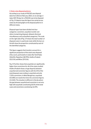 73
2. State-wise disposal patterns
According to our study of POCSO case disposal
data from 2012 to February, 2021, on an average, it
takes 509.78 days for a POCSO case to be disposed
of. Fig. 5.9 depicts how this figure has varied across
states by throwing light on the disposal patterns in
different states.
Disposal types have been divided into four
categories: conviction, acquittal, transfer and
others (comprising disposed, allowed, dismissal,
miscellaneous and unclassified categories). The scale
on the right side of Fig. 5.9 shows the total number of
disposed cases in a particular state while the bars on
the left show the proportion constituted by each of
the identified categories.
This figure suggests that transfers account for a
significant proportion of the total cases disposed
of by courts, particularly in states like Tamil Nadu
(58.64%), Rajasthan (38.99%), Andhra Pradesh
(33.51%) and Bihar (29.51%).
Fig. 5.9 further shows that acquittals are significantly
higher than convictions for all of the states studied.
Andhra Pradesh shows a huge disparity between
acquittal and conviction figures with 56.15% of the
total disposed cases ending in acquittals and only
7.25% convictions. In West Bengal too, acquittals
(53.38%) are nearly five times the conviction figures
(11.56%). The situation is different in Kerala where
the gap between acquittal and conviction is not very
high with acquittals constituting 20.5% of the total
cases and convictions constituting 16.49%.
 